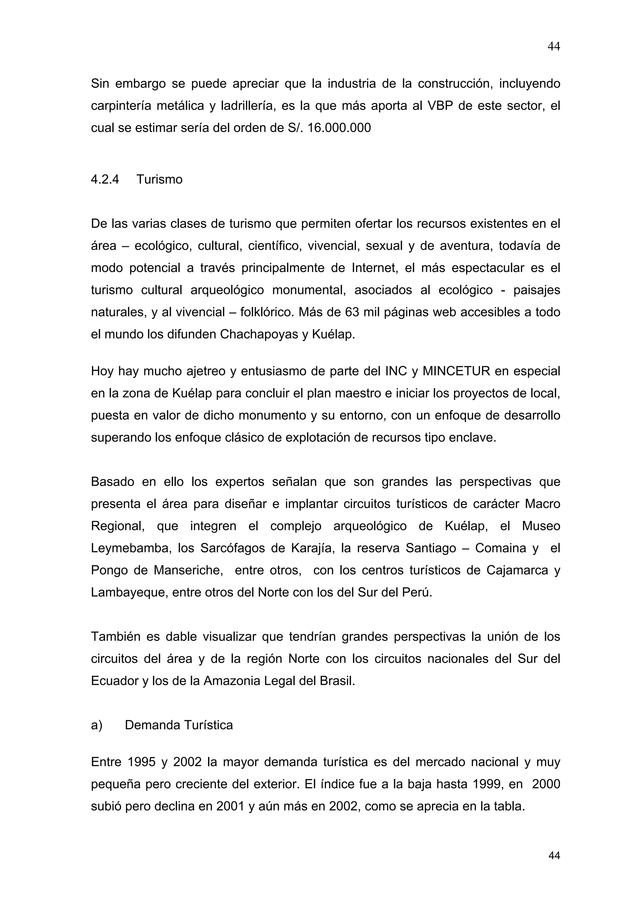 44
44
Sin embargo se puede apreciar que la industria de la construcción, incluyendo
carpintería metálica y ladrillería, es la que más aporta al VBP de este sector, el
cual se estimar sería del orden de S/. 16.000.000
4.2.4 Turismo
De las varias clases de turismo que permiten ofertar los recursos existentes en el
área – ecológico, cultural, científico, vivencial, sexual y de aventura, todavía de
modo potencial a través principalmente de Internet, el más espectacular es el
turismo cultural arqueológico monumental, asociados al ecológico - paisajes
naturales, y al vivencial – folklórico. Más de 63 mil páginas web accesibles a todo
el mundo los difunden Chachapoyas y Kuélap.
Hoy hay mucho ajetreo y entusiasmo de parte del INC y MINCETUR en especial
en la zona de Kuélap para concluir el plan maestro e iniciar los proyectos de local,
puesta en valor de dicho monumento y su entorno, con un enfoque de desarrollo
superando los enfoque clásico de explotación de recursos tipo enclave.
Basado en ello los expertos señalan que son grandes las perspectivas que
presenta el área para diseñar e implantar circuitos turísticos de carácter Macro
Regional, que integren el complejo arqueológico de Kuélap, el Museo
Leymebamba, los Sarcófagos de Karajía, la reserva Santiago – Comaina y el
Pongo de Manseriche, entre otros, con los centros turísticos de Cajamarca y
Lambayeque, entre otros del Norte con los del Sur del Perú.
También es dable visualizar que tendrían grandes perspectivas la unión de los
circuitos del área y de la región Norte con los circuitos nacionales del Sur del
Ecuador y los de la Amazonia Legal del Brasil.
a) Demanda Turística
Entre 1995 y 2002 la mayor demanda turística es del mercado nacional y muy
pequeña pero creciente del exterior. El índice fue a la baja hasta 1999, en 2000
subió pero declina en 2001 y aún más en 2002, como se aprecia en la tabla.
 