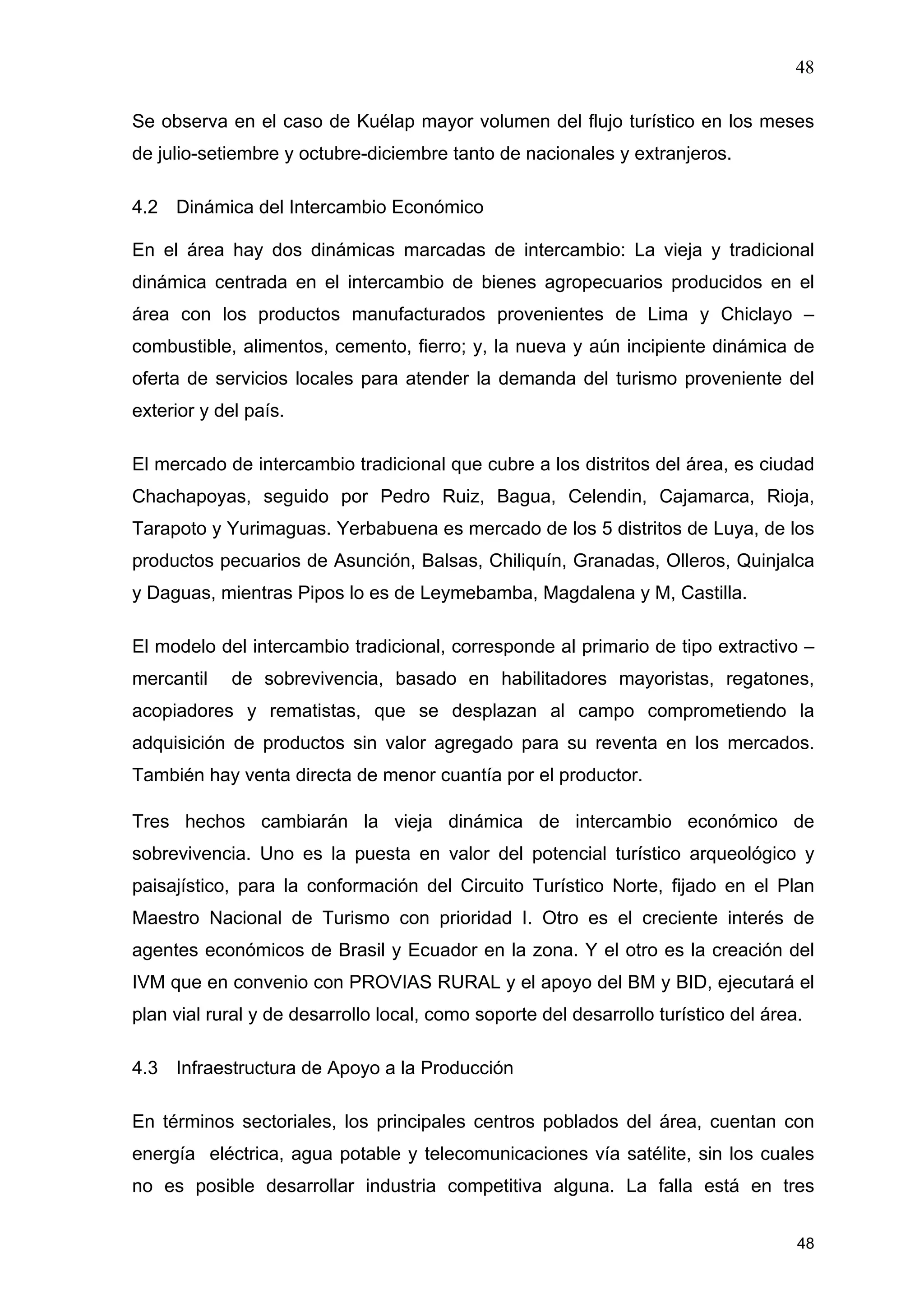 48
48
Se observa en el caso de Kuélap mayor volumen del flujo turístico en los meses
de julio-setiembre y octubre-diciembre tanto de nacionales y extranjeros.
4.2 Dinámica del Intercambio Económico
En el área hay dos dinámicas marcadas de intercambio: La vieja y tradicional
dinámica centrada en el intercambio de bienes agropecuarios producidos en el
área con los productos manufacturados provenientes de Lima y Chiclayo –
combustible, alimentos, cemento, fierro; y, la nueva y aún incipiente dinámica de
oferta de servicios locales para atender la demanda del turismo proveniente del
exterior y del país.
El mercado de intercambio tradicional que cubre a los distritos del área, es ciudad
Chachapoyas, seguido por Pedro Ruiz, Bagua, Celendin, Cajamarca, Rioja,
Tarapoto y Yurimaguas. Yerbabuena es mercado de los 5 distritos de Luya, de los
productos pecuarios de Asunción, Balsas, Chiliquín, Granadas, Olleros, Quinjalca
y Daguas, mientras Pipos lo es de Leymebamba, Magdalena y M, Castilla.
El modelo del intercambio tradicional, corresponde al primario de tipo extractivo –
mercantil de sobrevivencia, basado en habilitadores mayoristas, regatones,
acopiadores y rematistas, que se desplazan al campo comprometiendo la
adquisición de productos sin valor agregado para su reventa en los mercados.
También hay venta directa de menor cuantía por el productor.
Tres hechos cambiarán la vieja dinámica de intercambio económico de
sobrevivencia. Uno es la puesta en valor del potencial turístico arqueológico y
paisajístico, para la conformación del Circuito Turístico Norte, fijado en el Plan
Maestro Nacional de Turismo con prioridad I. Otro es el creciente interés de
agentes económicos de Brasil y Ecuador en la zona. Y el otro es la creación del
IVM que en convenio con PROVIAS RURAL y el apoyo del BM y BID, ejecutará el
plan vial rural y de desarrollo local, como soporte del desarrollo turístico del área.
4.3 Infraestructura de Apoyo a la Producción
En términos sectoriales, los principales centros poblados del área, cuentan con
energía eléctrica, agua potable y telecomunicaciones vía satélite, sin los cuales
no es posible desarrollar industria competitiva alguna. La falla está en tres
 