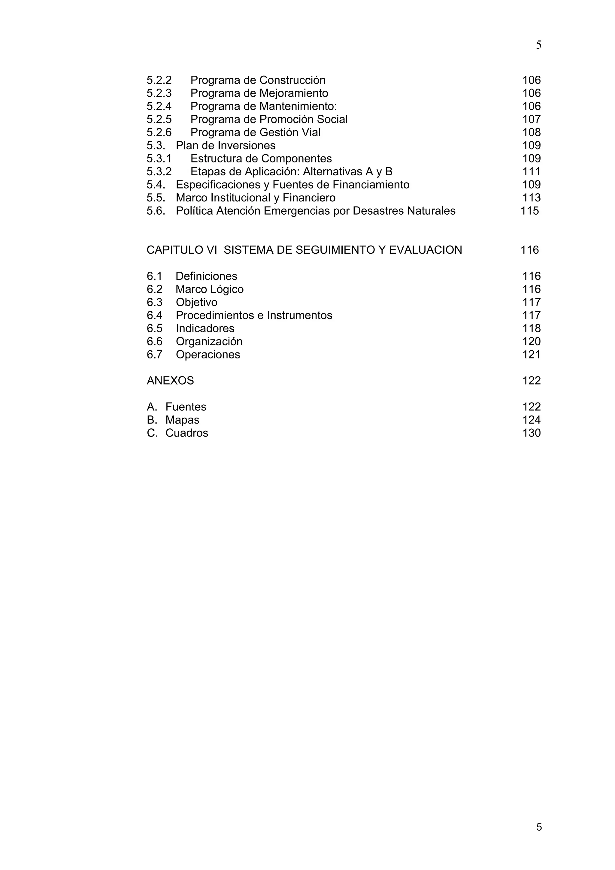 5
5
5.2.2 Programa de Construcción 106
5.2.3 Programa de Mejoramiento 106
5.2.4 Programa de Mantenimiento: 106
5.2.5 Programa de Promoción Social 107
5.2.6 Programa de Gestión Vial 108
5.3. Plan de Inversiones 109
5.3.1 Estructura de Componentes 109
5.3.2 Etapas de Aplicación: Alternativas A y B 111
5.4. Especificaciones y Fuentes de Financiamiento 109
5.5. Marco Institucional y Financiero 113
5.6. Política Atención Emergencias por Desastres Naturales 115
CAPITULO VI SISTEMA DE SEGUIMIENTO Y EVALUACION 116
6.1 Definiciones 116
6.2 Marco Lógico 116
6.3 Objetivo 117
6.4 Procedimientos e Instrumentos 117
6.5 Indicadores 118
6.6 Organización 120
6.7 Operaciones 121
ANEXOS 122
A. Fuentes 122
B. Mapas 124
C. Cuadros 130
 