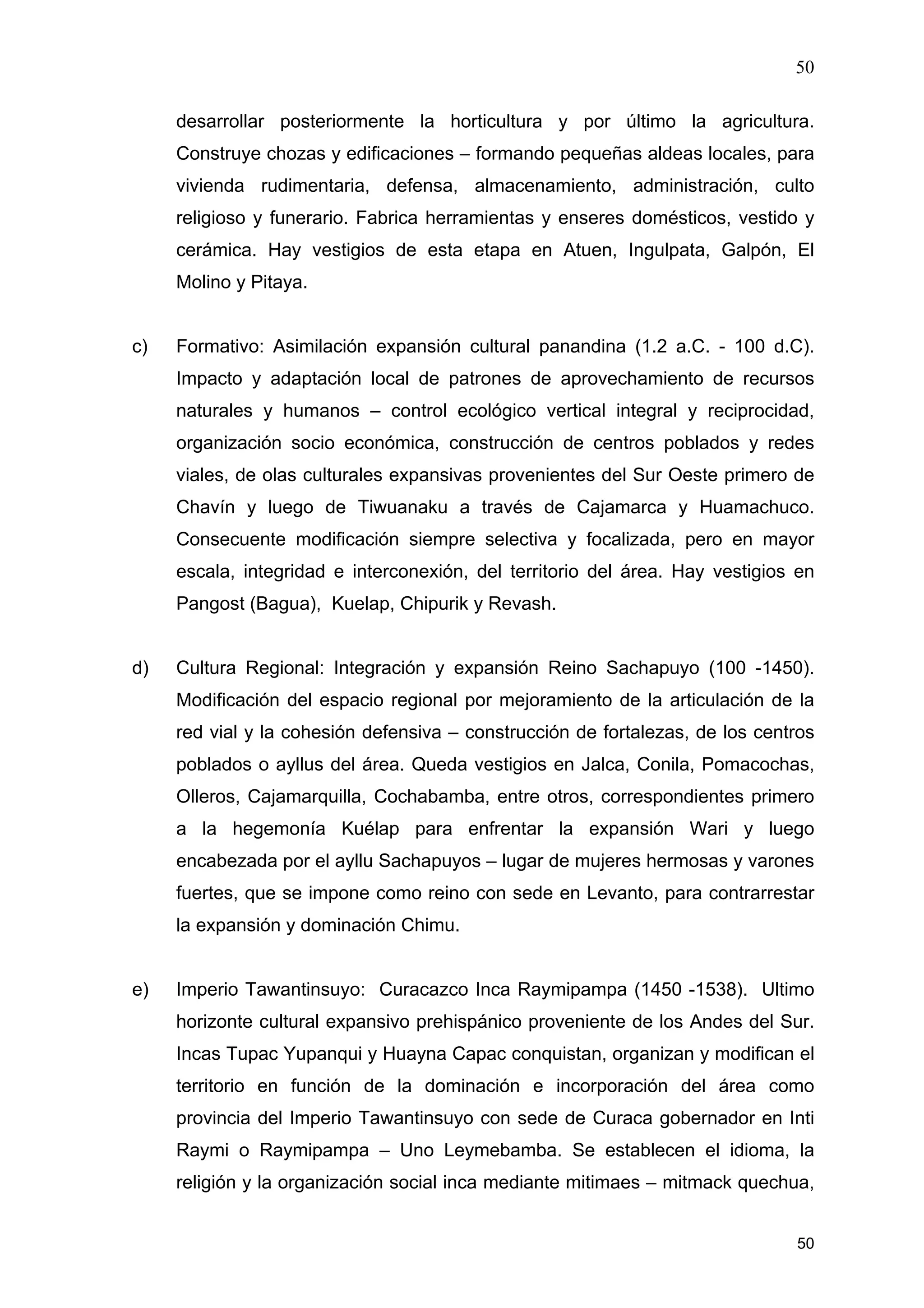 50
50
desarrollar posteriormente la horticultura y por último la agricultura.
Construye chozas y edificaciones – formando pequeñas aldeas locales, para
vivienda rudimentaria, defensa, almacenamiento, administración, culto
religioso y funerario. Fabrica herramientas y enseres domésticos, vestido y
cerámica. Hay vestigios de esta etapa en Atuen, Ingulpata, Galpón, El
Molino y Pitaya.
c) Formativo: Asimilación expansión cultural panandina (1.2 a.C. - 100 d.C).
Impacto y adaptación local de patrones de aprovechamiento de recursos
naturales y humanos – control ecológico vertical integral y reciprocidad,
organización socio económica, construcción de centros poblados y redes
viales, de olas culturales expansivas provenientes del Sur Oeste primero de
Chavín y luego de Tiwuanaku a través de Cajamarca y Huamachuco.
Consecuente modificación siempre selectiva y focalizada, pero en mayor
escala, integridad e interconexión, del territorio del área. Hay vestigios en
Pangost (Bagua), Kuelap, Chipurik y Revash.
d) Cultura Regional: Integración y expansión Reino Sachapuyo (100 -1450).
Modificación del espacio regional por mejoramiento de la articulación de la
red vial y la cohesión defensiva – construcción de fortalezas, de los centros
poblados o ayllus del área. Queda vestigios en Jalca, Conila, Pomacochas,
Olleros, Cajamarquilla, Cochabamba, entre otros, correspondientes primero
a la hegemonía Kuélap para enfrentar la expansión Wari y luego
encabezada por el ayllu Sachapuyos – lugar de mujeres hermosas y varones
fuertes, que se impone como reino con sede en Levanto, para contrarrestar
la expansión y dominación Chimu.
e) Imperio Tawantinsuyo: Curacazco Inca Raymipampa (1450 -1538). Ultimo
horizonte cultural expansivo prehispánico proveniente de los Andes del Sur.
Incas Tupac Yupanqui y Huayna Capac conquistan, organizan y modifican el
territorio en función de la dominación e incorporación del área como
provincia del Imperio Tawantinsuyo con sede de Curaca gobernador en Inti
Raymi o Raymipampa – Uno Leymebamba. Se establecen el idioma, la
religión y la organización social inca mediante mitimaes – mitmack quechua,
 
