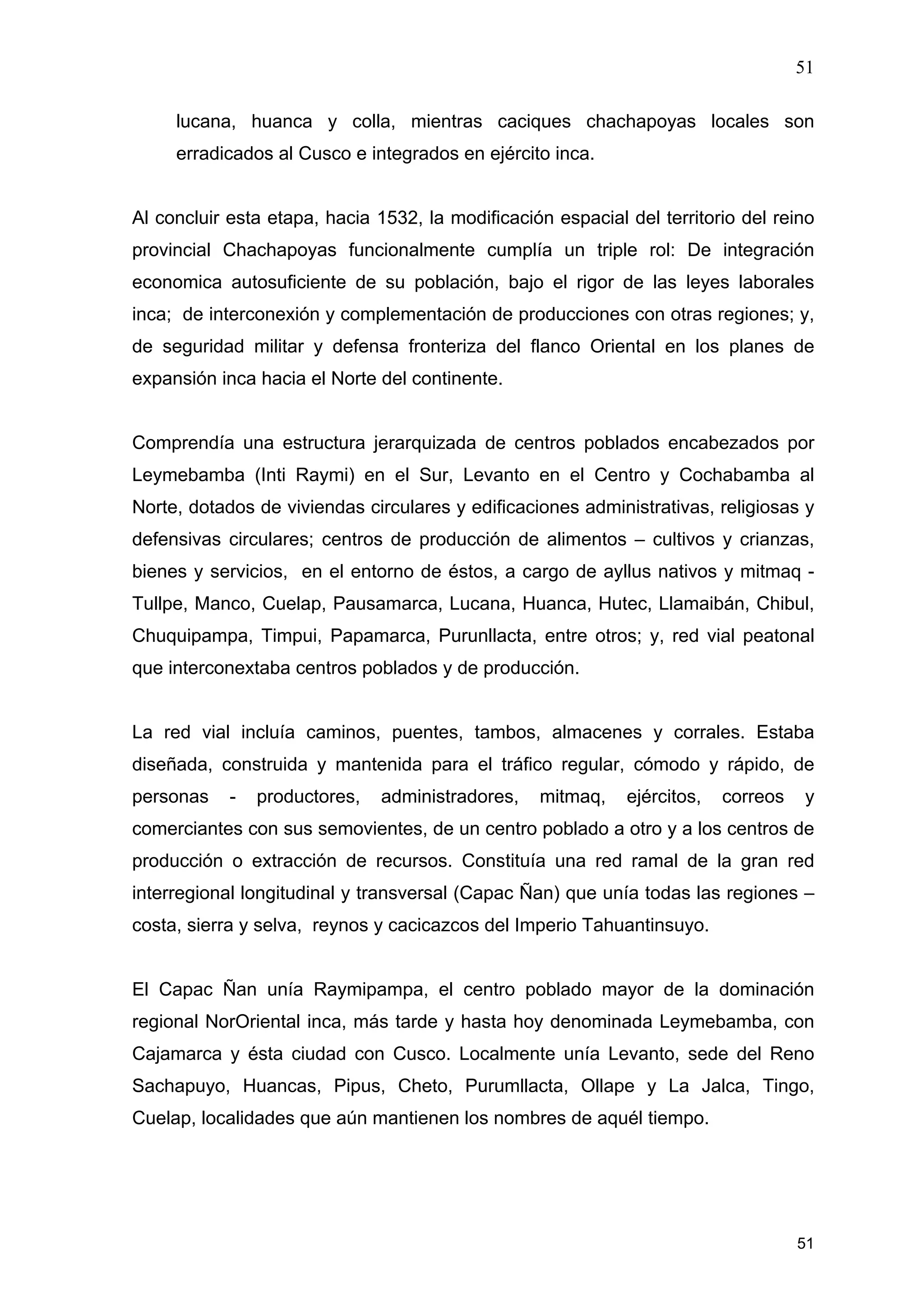 51
51
lucana, huanca y colla, mientras caciques chachapoyas locales son
erradicados al Cusco e integrados en ejército inca.
Al concluir esta etapa, hacia 1532, la modificación espacial del territorio del reino
provincial Chachapoyas funcionalmente cumplía un triple rol: De integración
economica autosuficiente de su población, bajo el rigor de las leyes laborales
inca; de interconexión y complementación de producciones con otras regiones; y,
de seguridad militar y defensa fronteriza del flanco Oriental en los planes de
expansión inca hacia el Norte del continente.
Comprendía una estructura jerarquizada de centros poblados encabezados por
Leymebamba (Inti Raymi) en el Sur, Levanto en el Centro y Cochabamba al
Norte, dotados de viviendas circulares y edificaciones administrativas, religiosas y
defensivas circulares; centros de producción de alimentos – cultivos y crianzas,
bienes y servicios, en el entorno de éstos, a cargo de ayllus nativos y mitmaq -
Tullpe, Manco, Cuelap, Pausamarca, Lucana, Huanca, Hutec, Llamaibán, Chibul,
Chuquipampa, Timpui, Papamarca, Purunllacta, entre otros; y, red vial peatonal
que interconextaba centros poblados y de producción.
La red vial incluía caminos, puentes, tambos, almacenes y corrales. Estaba
diseñada, construida y mantenida para el tráfico regular, cómodo y rápido, de
personas - productores, administradores, mitmaq, ejércitos, correos y
comerciantes con sus semovientes, de un centro poblado a otro y a los centros de
producción o extracción de recursos. Constituía una red ramal de la gran red
interregional longitudinal y transversal (Capac Ñan) que unía todas las regiones –
costa, sierra y selva, reynos y cacicazcos del Imperio Tahuantinsuyo.
El Capac Ñan unía Raymipampa, el centro poblado mayor de la dominación
regional NorOriental inca, más tarde y hasta hoy denominada Leymebamba, con
Cajamarca y ésta ciudad con Cusco. Localmente unía Levanto, sede del Reno
Sachapuyo, Huancas, Pipus, Cheto, Purumllacta, Ollape y La Jalca, Tingo,
Cuelap, localidades que aún mantienen los nombres de aquél tiempo.
 