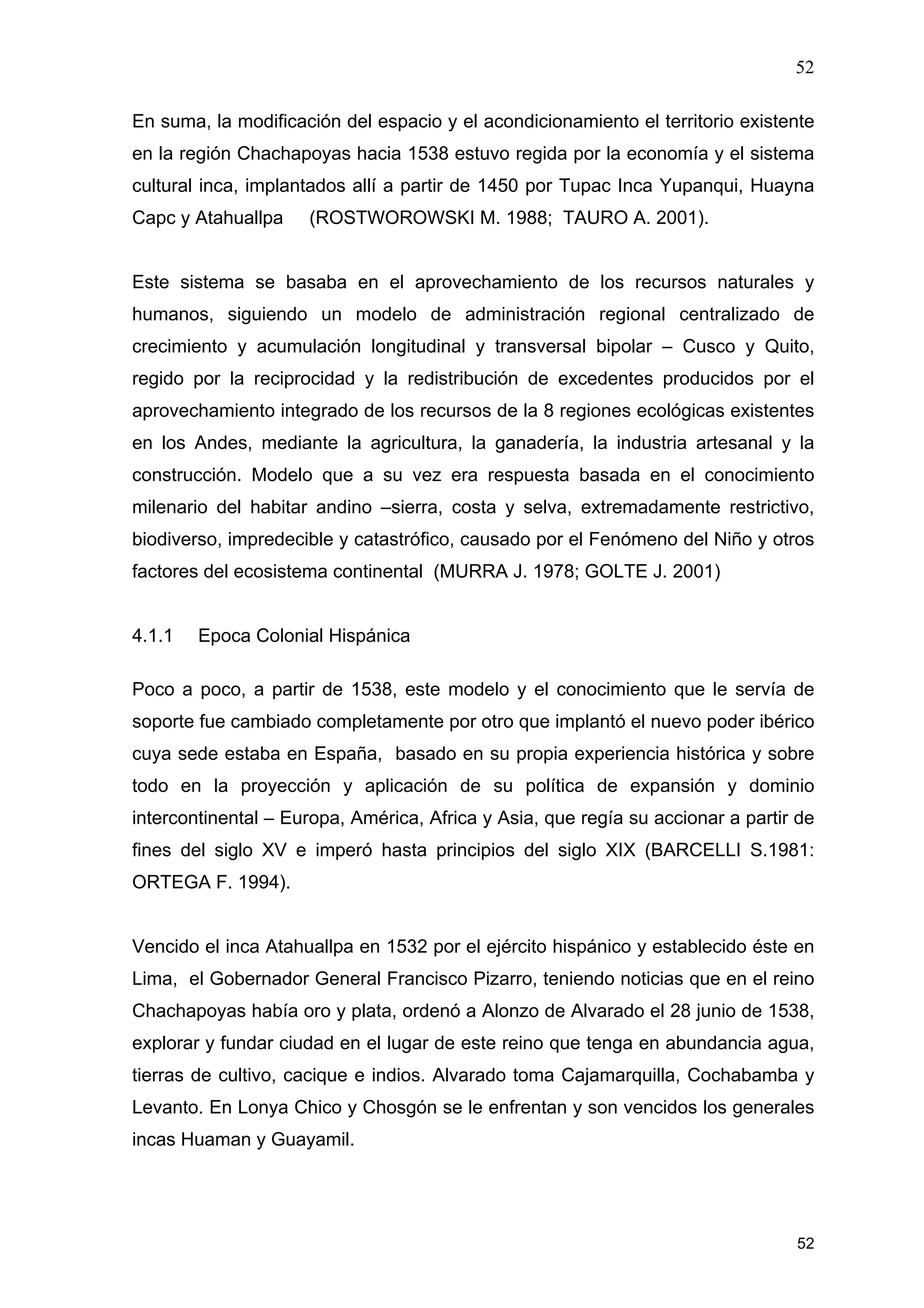 52
52
En suma, la modificación del espacio y el acondicionamiento el territorio existente
en la región Chachapoyas hacia 1538 estuvo regida por la economía y el sistema
cultural inca, implantados allí a partir de 1450 por Tupac Inca Yupanqui, Huayna
Capc y Atahuallpa (ROSTWOROWSKI M. 1988; TAURO A. 2001).
Este sistema se basaba en el aprovechamiento de los recursos naturales y
humanos, siguiendo un modelo de administración regional centralizado de
crecimiento y acumulación longitudinal y transversal bipolar – Cusco y Quito,
regido por la reciprocidad y la redistribución de excedentes producidos por el
aprovechamiento integrado de los recursos de la 8 regiones ecológicas existentes
en los Andes, mediante la agricultura, la ganadería, la industria artesanal y la
construcción. Modelo que a su vez era respuesta basada en el conocimiento
milenario del habitar andino –sierra, costa y selva, extremadamente restrictivo,
biodiverso, impredecible y catastrófico, causado por el Fenómeno del Niño y otros
factores del ecosistema continental (MURRA J. 1978; GOLTE J. 2001)
4.1.1 Epoca Colonial Hispánica
Poco a poco, a partir de 1538, este modelo y el conocimiento que le servía de
soporte fue cambiado completamente por otro que implantó el nuevo poder ibérico
cuya sede estaba en España, basado en su propia experiencia histórica y sobre
todo en la proyección y aplicación de su política de expansión y dominio
intercontinental – Europa, América, Africa y Asia, que regía su accionar a partir de
fines del siglo XV e imperó hasta principios del siglo XIX (BARCELLI S.1981:
ORTEGA F. 1994).
Vencido el inca Atahuallpa en 1532 por el ejército hispánico y establecido éste en
Lima, el Gobernador General Francisco Pizarro, teniendo noticias que en el reino
Chachapoyas había oro y plata, ordenó a Alonzo de Alvarado el 28 junio de 1538,
explorar y fundar ciudad en el lugar de este reino que tenga en abundancia agua,
tierras de cultivo, cacique e indios. Alvarado toma Cajamarquilla, Cochabamba y
Levanto. En Lonya Chico y Chosgón se le enfrentan y son vencidos los generales
incas Huaman y Guayamil.
 