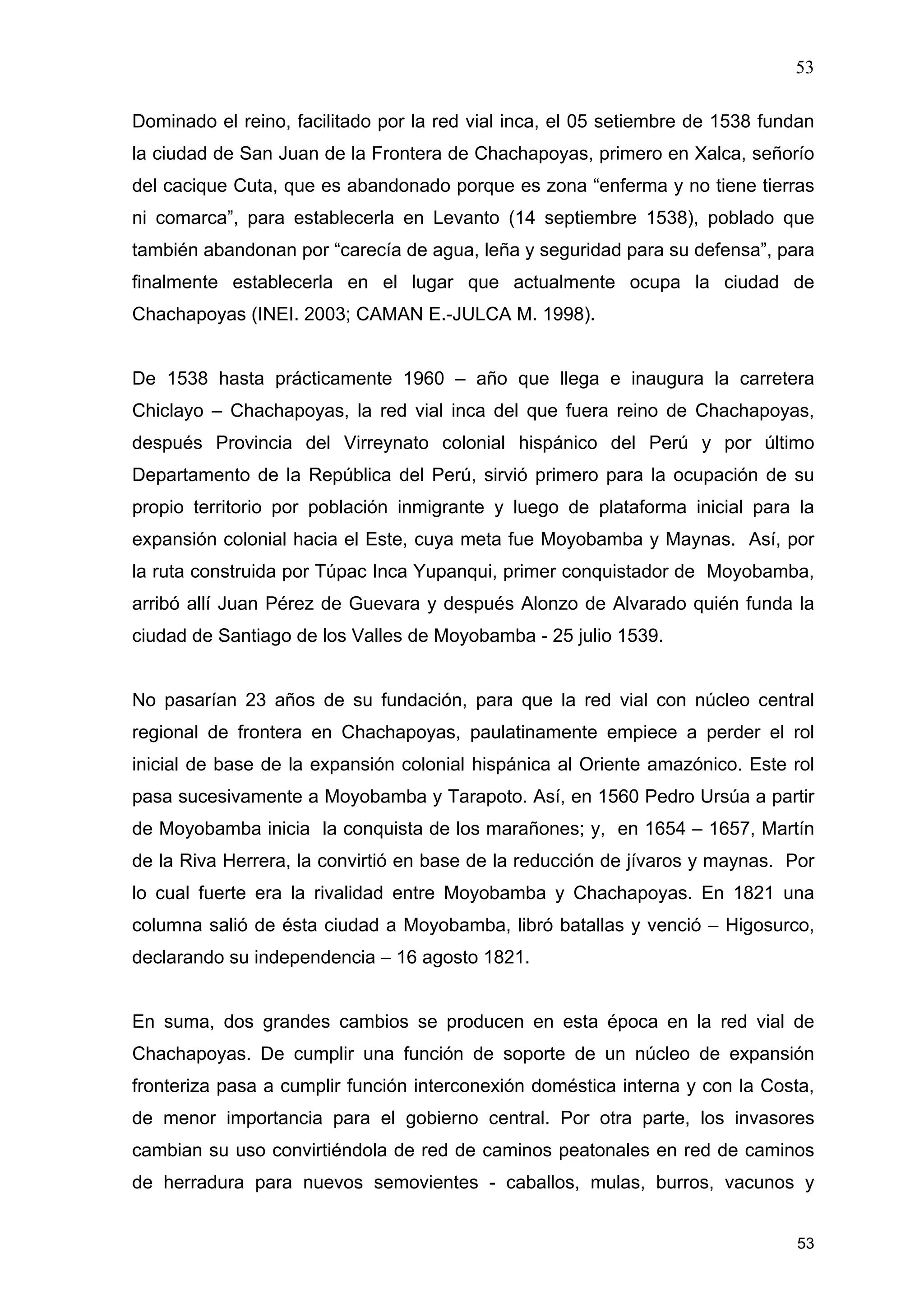 53
53
Dominado el reino, facilitado por la red vial inca, el 05 setiembre de 1538 fundan
la ciudad de San Juan de la Frontera de Chachapoyas, primero en Xalca, señorío
del cacique Cuta, que es abandonado porque es zona “enferma y no tiene tierras
ni comarca”, para establecerla en Levanto (14 septiembre 1538), poblado que
también abandonan por “carecía de agua, leña y seguridad para su defensa”, para
finalmente establecerla en el lugar que actualmente ocupa la ciudad de
Chachapoyas (INEI. 2003; CAMAN E.-JULCA M. 1998).
De 1538 hasta prácticamente 1960 – año que llega e inaugura la carretera
Chiclayo – Chachapoyas, la red vial inca del que fuera reino de Chachapoyas,
después Provincia del Virreynato colonial hispánico del Perú y por último
Departamento de la República del Perú, sirvió primero para la ocupación de su
propio territorio por población inmigrante y luego de plataforma inicial para la
expansión colonial hacia el Este, cuya meta fue Moyobamba y Maynas. Así, por
la ruta construida por Túpac Inca Yupanqui, primer conquistador de Moyobamba,
arribó allí Juan Pérez de Guevara y después Alonzo de Alvarado quién funda la
ciudad de Santiago de los Valles de Moyobamba - 25 julio 1539.
No pasarían 23 años de su fundación, para que la red vial con núcleo central
regional de frontera en Chachapoyas, paulatinamente empiece a perder el rol
inicial de base de la expansión colonial hispánica al Oriente amazónico. Este rol
pasa sucesivamente a Moyobamba y Tarapoto. Así, en 1560 Pedro Ursúa a partir
de Moyobamba inicia la conquista de los marañones; y, en 1654 – 1657, Martín
de la Riva Herrera, la convirtió en base de la reducción de jívaros y maynas. Por
lo cual fuerte era la rivalidad entre Moyobamba y Chachapoyas. En 1821 una
columna salió de ésta ciudad a Moyobamba, libró batallas y venció – Higosurco,
declarando su independencia – 16 agosto 1821.
En suma, dos grandes cambios se producen en esta época en la red vial de
Chachapoyas. De cumplir una función de soporte de un núcleo de expansión
fronteriza pasa a cumplir función interconexión doméstica interna y con la Costa,
de menor importancia para el gobierno central. Por otra parte, los invasores
cambian su uso convirtiéndola de red de caminos peatonales en red de caminos
de herradura para nuevos semovientes - caballos, mulas, burros, vacunos y
 