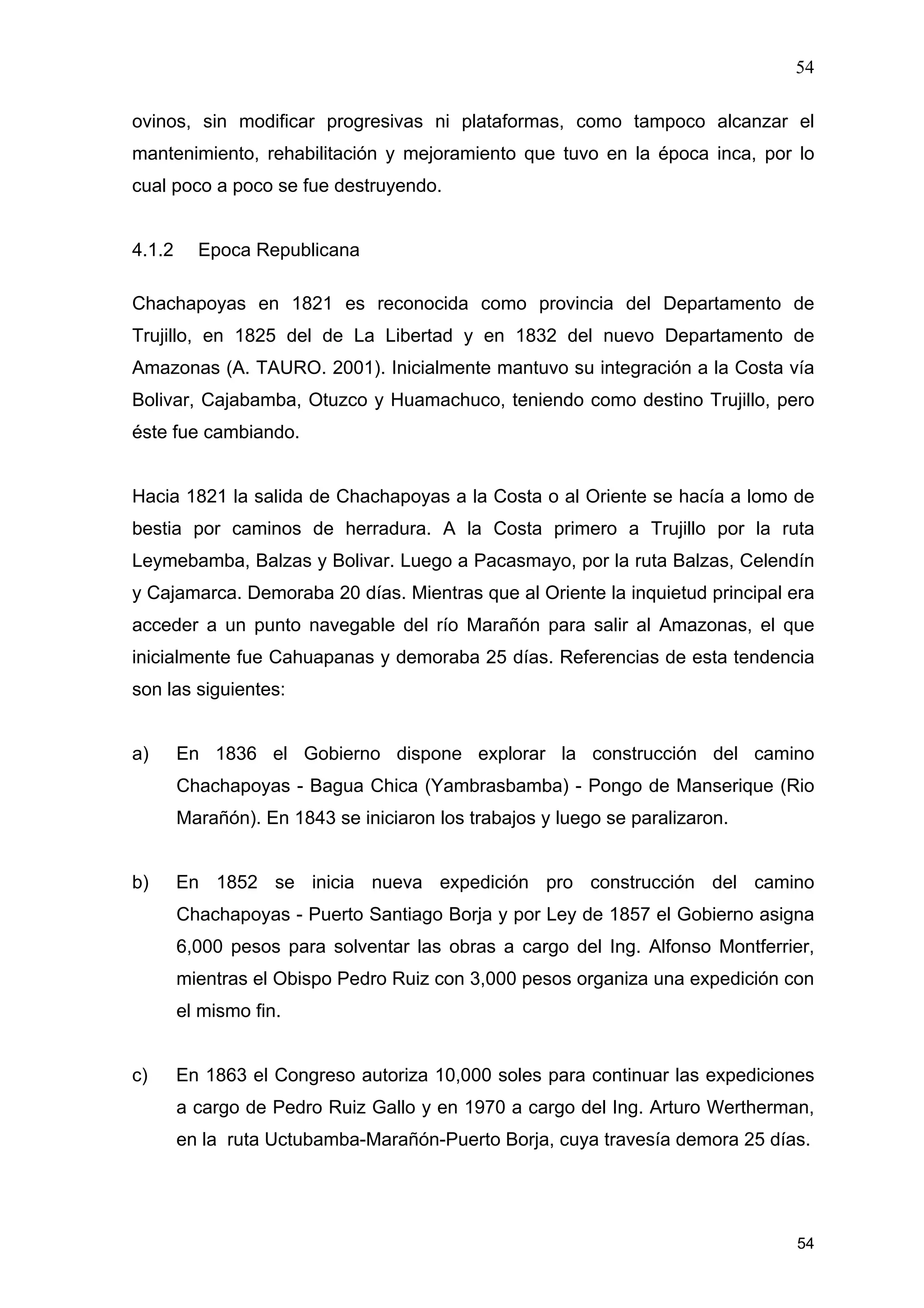54
54
ovinos, sin modificar progresivas ni plataformas, como tampoco alcanzar el
mantenimiento, rehabilitación y mejoramiento que tuvo en la época inca, por lo
cual poco a poco se fue destruyendo.
4.1.2 Epoca Republicana
Chachapoyas en 1821 es reconocida como provincia del Departamento de
Trujillo, en 1825 del de La Libertad y en 1832 del nuevo Departamento de
Amazonas (A. TAURO. 2001). Inicialmente mantuvo su integración a la Costa vía
Bolivar, Cajabamba, Otuzco y Huamachuco, teniendo como destino Trujillo, pero
éste fue cambiando.
Hacia 1821 la salida de Chachapoyas a la Costa o al Oriente se hacía a lomo de
bestia por caminos de herradura. A la Costa primero a Trujillo por la ruta
Leymebamba, Balzas y Bolivar. Luego a Pacasmayo, por la ruta Balzas, Celendín
y Cajamarca. Demoraba 20 días. Mientras que al Oriente la inquietud principal era
acceder a un punto navegable del río Marañón para salir al Amazonas, el que
inicialmente fue Cahuapanas y demoraba 25 días. Referencias de esta tendencia
son las siguientes:
a) En 1836 el Gobierno dispone explorar la construcción del camino
Chachapoyas - Bagua Chica (Yambrasbamba) - Pongo de Manserique (Rio
Marañón). En 1843 se iniciaron los trabajos y luego se paralizaron.
b) En 1852 se inicia nueva expedición pro construcción del camino
Chachapoyas - Puerto Santiago Borja y por Ley de 1857 el Gobierno asigna
6,000 pesos para solventar las obras a cargo del Ing. Alfonso Montferrier,
mientras el Obispo Pedro Ruiz con 3,000 pesos organiza una expedición con
el mismo fin.
c) En 1863 el Congreso autoriza 10,000 soles para continuar las expediciones
a cargo de Pedro Ruiz Gallo y en 1970 a cargo del Ing. Arturo Wertherman,
en la ruta Uctubamba-Marañón-Puerto Borja, cuya travesía demora 25 días.
 