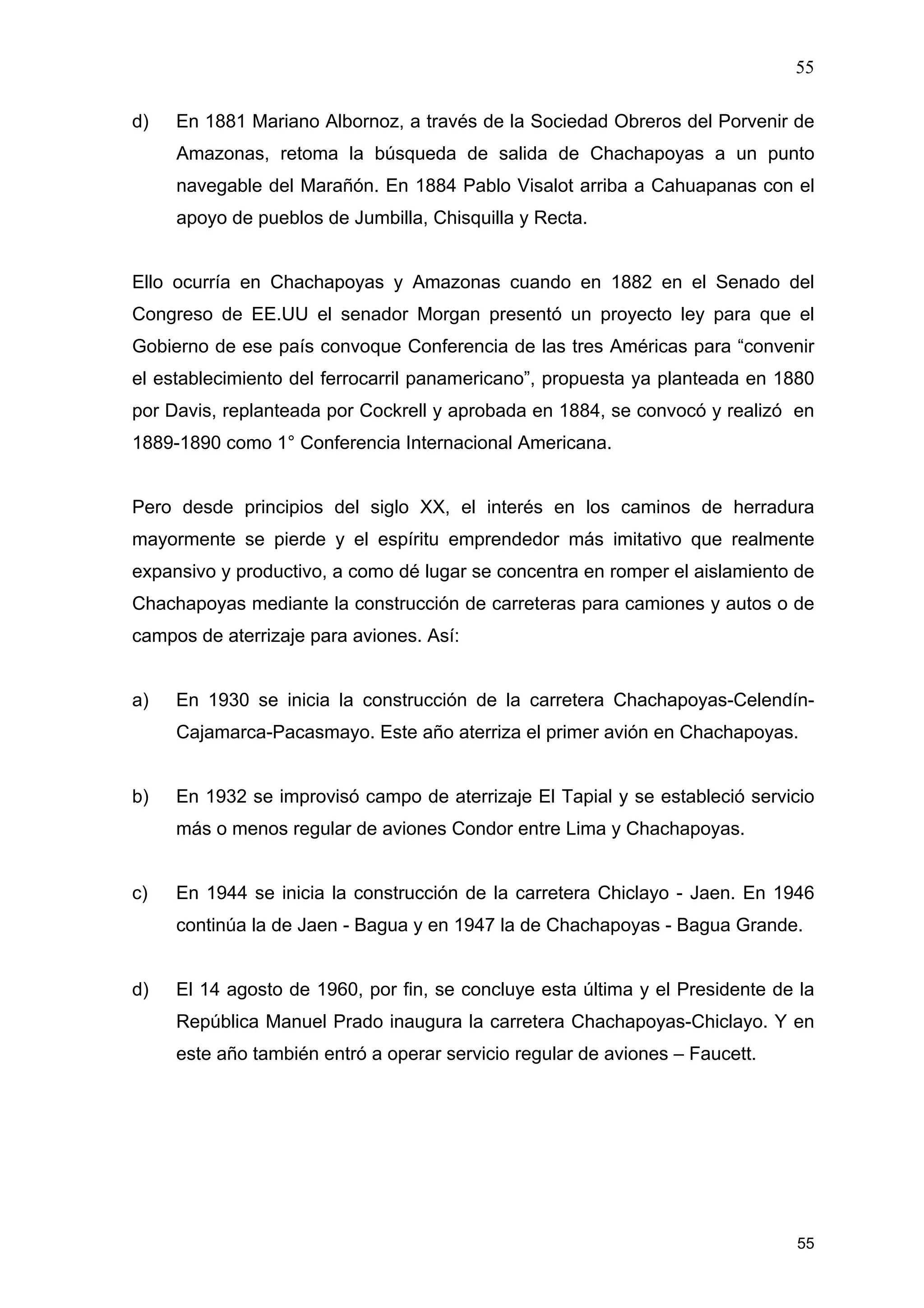 55
55
d) En 1881 Mariano Albornoz, a través de la Sociedad Obreros del Porvenir de
Amazonas, retoma la búsqueda de salida de Chachapoyas a un punto
navegable del Marañón. En 1884 Pablo Visalot arriba a Cahuapanas con el
apoyo de pueblos de Jumbilla, Chisquilla y Recta.
Ello ocurría en Chachapoyas y Amazonas cuando en 1882 en el Senado del
Congreso de EE.UU el senador Morgan presentó un proyecto ley para que el
Gobierno de ese país convoque Conferencia de las tres Américas para “convenir
el establecimiento del ferrocarril panamericano”, propuesta ya planteada en 1880
por Davis, replanteada por Cockrell y aprobada en 1884, se convocó y realizó en
1889-1890 como 1° Conferencia Internacional Americana.
Pero desde principios del siglo XX, el interés en los caminos de herradura
mayormente se pierde y el espíritu emprendedor más imitativo que realmente
expansivo y productivo, a como dé lugar se concentra en romper el aislamiento de
Chachapoyas mediante la construcción de carreteras para camiones y autos o de
campos de aterrizaje para aviones. Así:
a) En 1930 se inicia la construcción de la carretera Chachapoyas-Celendín-
Cajamarca-Pacasmayo. Este año aterriza el primer avión en Chachapoyas.
b) En 1932 se improvisó campo de aterrizaje El Tapial y se estableció servicio
más o menos regular de aviones Condor entre Lima y Chachapoyas.
c) En 1944 se inicia la construcción de la carretera Chiclayo - Jaen. En 1946
continúa la de Jaen - Bagua y en 1947 la de Chachapoyas - Bagua Grande.
d) El 14 agosto de 1960, por fin, se concluye esta última y el Presidente de la
República Manuel Prado inaugura la carretera Chachapoyas-Chiclayo. Y en
este año también entró a operar servicio regular de aviones – Faucett.
 