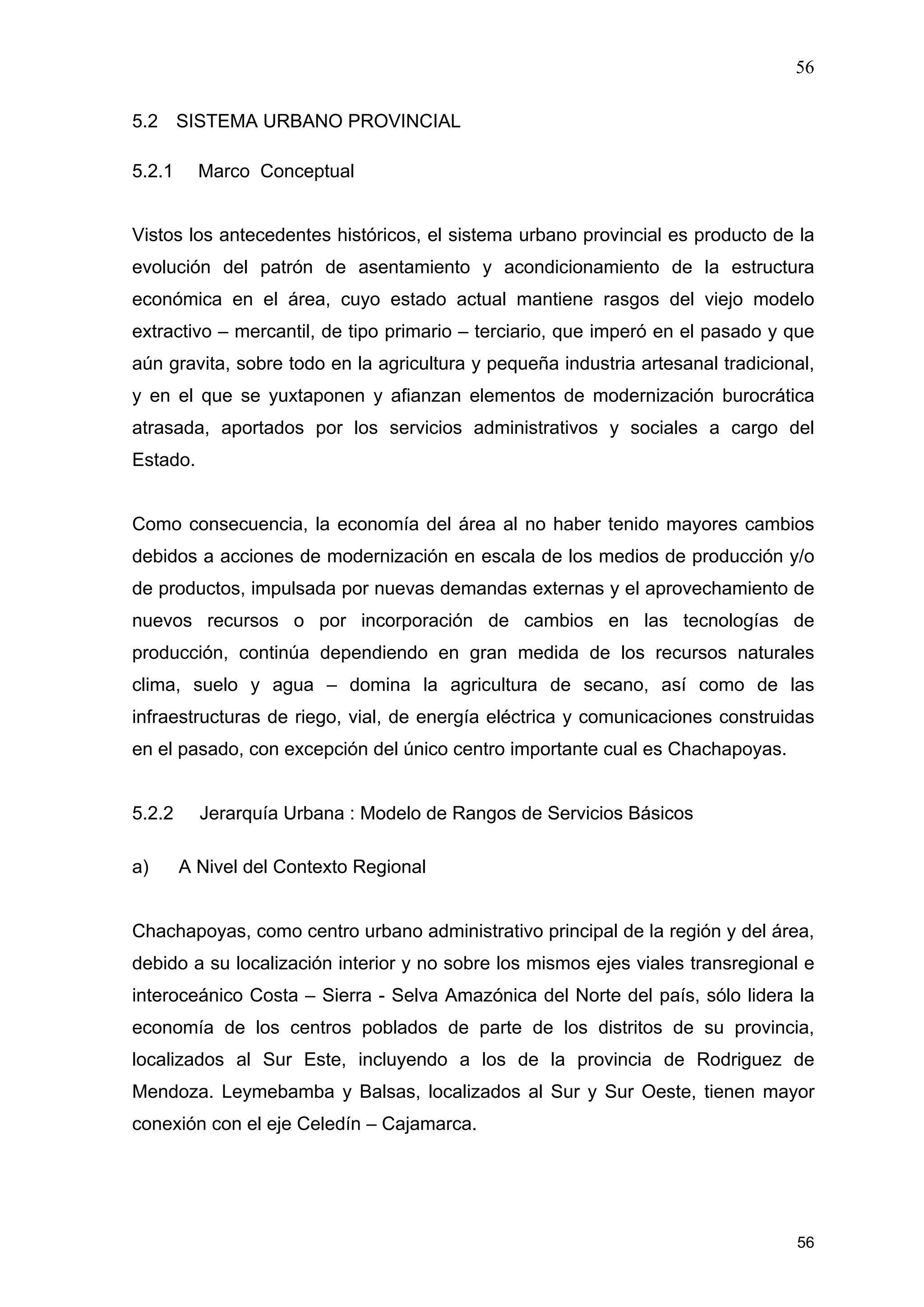 56
56
5.2 SISTEMA URBANO PROVINCIAL
5.2.1 Marco Conceptual
Vistos los antecedentes históricos, el sistema urbano provincial es producto de la
evolución del patrón de asentamiento y acondicionamiento de la estructura
económica en el área, cuyo estado actual mantiene rasgos del viejo modelo
extractivo – mercantil, de tipo primario – terciario, que imperó en el pasado y que
aún gravita, sobre todo en la agricultura y pequeña industria artesanal tradicional,
y en el que se yuxtaponen y afianzan elementos de modernización burocrática
atrasada, aportados por los servicios administrativos y sociales a cargo del
Estado.
Como consecuencia, la economía del área al no haber tenido mayores cambios
debidos a acciones de modernización en escala de los medios de producción y/o
de productos, impulsada por nuevas demandas externas y el aprovechamiento de
nuevos recursos o por incorporación de cambios en las tecnologías de
producción, continúa dependiendo en gran medida de los recursos naturales
clima, suelo y agua – domina la agricultura de secano, así como de las
infraestructuras de riego, vial, de energía eléctrica y comunicaciones construidas
en el pasado, con excepción del único centro importante cual es Chachapoyas.
5.2.2 Jerarquía Urbana : Modelo de Rangos de Servicios Básicos
a) A Nivel del Contexto Regional
Chachapoyas, como centro urbano administrativo principal de la región y del área,
debido a su localización interior y no sobre los mismos ejes viales transregional e
interoceánico Costa – Sierra - Selva Amazónica del Norte del país, sólo lidera la
economía de los centros poblados de parte de los distritos de su provincia,
localizados al Sur Este, incluyendo a los de la provincia de Rodriguez de
Mendoza. Leymebamba y Balsas, localizados al Sur y Sur Oeste, tienen mayor
conexión con el eje Celedín – Cajamarca.
 