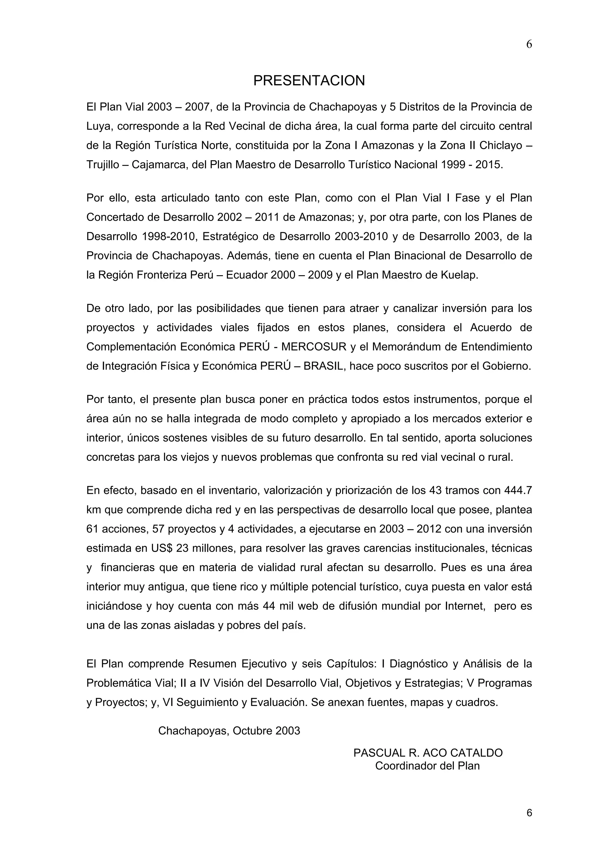 6
6
PRESENTACION
El Plan Vial 2003 – 2007, de la Provincia de Chachapoyas y 5 Distritos de la Provincia de
Luya, corresponde a la Red Vecinal de dicha área, la cual forma parte del circuito central
de la Región Turística Norte, constituida por la Zona I Amazonas y la Zona II Chiclayo –
Trujillo – Cajamarca, del Plan Maestro de Desarrollo Turístico Nacional 1999 - 2015.
Por ello, esta articulado tanto con este Plan, como con el Plan Vial I Fase y el Plan
Concertado de Desarrollo 2002 – 2011 de Amazonas; y, por otra parte, con los Planes de
Desarrollo 1998-2010, Estratégico de Desarrollo 2003-2010 y de Desarrollo 2003, de la
Provincia de Chachapoyas. Además, tiene en cuenta el Plan Binacional de Desarrollo de
la Región Fronteriza Perú – Ecuador 2000 – 2009 y el Plan Maestro de Kuelap.
De otro lado, por las posibilidades que tienen para atraer y canalizar inversión para los
proyectos y actividades viales fijados en estos planes, considera el Acuerdo de
Complementación Económica PERÚ - MERCOSUR y el Memorándum de Entendimiento
de Integración Física y Económica PERÚ – BRASIL, hace poco suscritos por el Gobierno.
Por tanto, el presente plan busca poner en práctica todos estos instrumentos, porque el
área aún no se halla integrada de modo completo y apropiado a los mercados exterior e
interior, únicos sostenes visibles de su futuro desarrollo. En tal sentido, aporta soluciones
concretas para los viejos y nuevos problemas que confronta su red vial vecinal o rural.
En efecto, basado en el inventario, valorización y priorización de los 43 tramos con 444.7
km que comprende dicha red y en las perspectivas de desarrollo local que posee, plantea
61 acciones, 57 proyectos y 4 actividades, a ejecutarse en 2003 – 2012 con una inversión
estimada en US$ 23 millones, para resolver las graves carencias institucionales, técnicas
y financieras que en materia de vialidad rural afectan su desarrollo. Pues es una área
interior muy antigua, que tiene rico y múltiple potencial turístico, cuya puesta en valor está
iniciándose y hoy cuenta con más 44 mil web de difusión mundial por Internet, pero es
una de las zonas aisladas y pobres del país.
El Plan comprende Resumen Ejecutivo y seis Capítulos: I Diagnóstico y Análisis de la
Problemática Vial; II a IV Visión del Desarrollo Vial, Objetivos y Estrategias; V Programas
y Proyectos; y, VI Seguimiento y Evaluación. Se anexan fuentes, mapas y cuadros.
Chachapoyas, Octubre 2003
PASCUAL R. ACO CATALDO
Coordinador del Plan
 