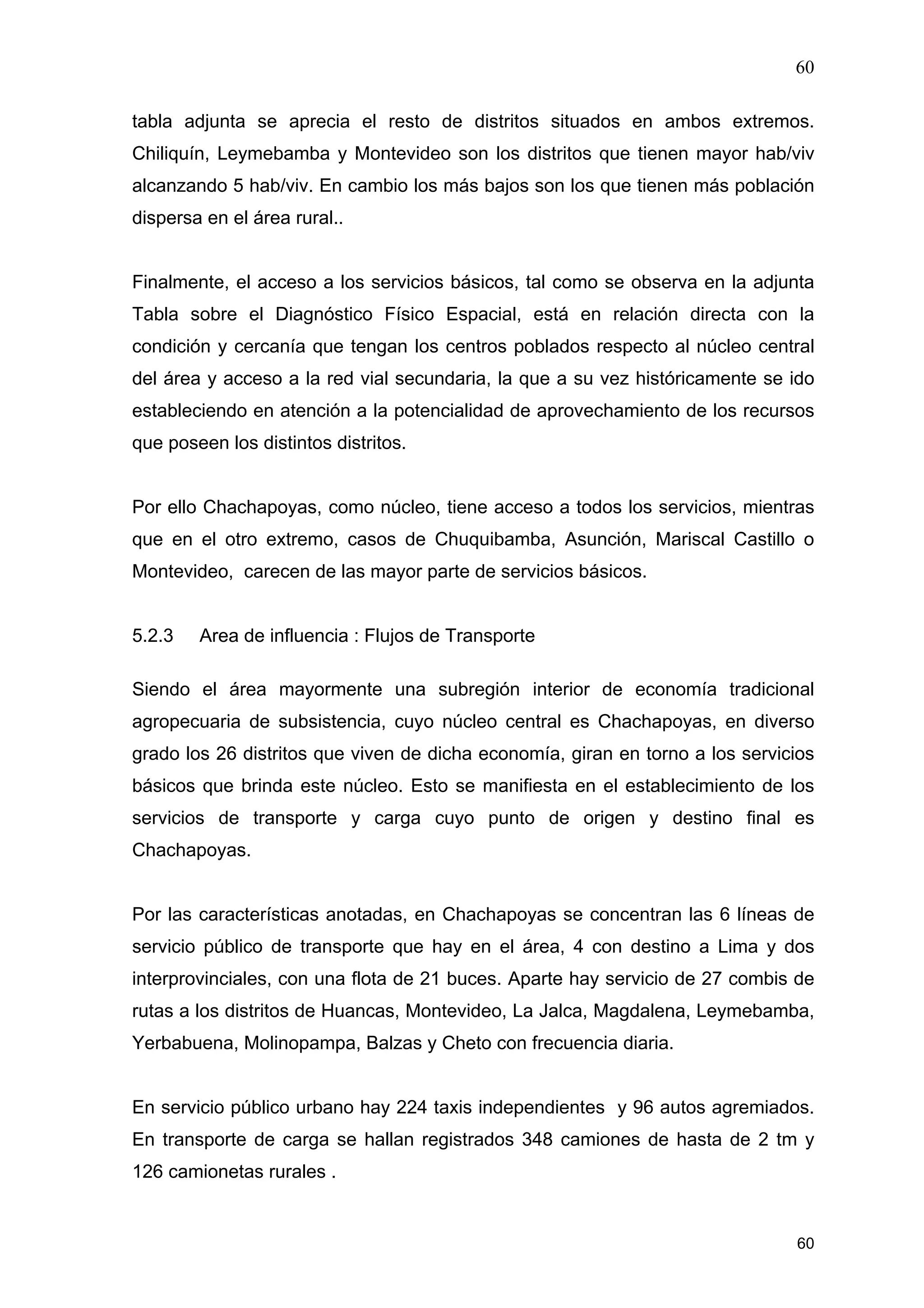 60
60
tabla adjunta se aprecia el resto de distritos situados en ambos extremos.
Chiliquín, Leymebamba y Montevideo son los distritos que tienen mayor hab/viv
alcanzando 5 hab/viv. En cambio los más bajos son los que tienen más población
dispersa en el área rural..
Finalmente, el acceso a los servicios básicos, tal como se observa en la adjunta
Tabla sobre el Diagnóstico Físico Espacial, está en relación directa con la
condición y cercanía que tengan los centros poblados respecto al núcleo central
del área y acceso a la red vial secundaria, la que a su vez históricamente se ido
estableciendo en atención a la potencialidad de aprovechamiento de los recursos
que poseen los distintos distritos.
Por ello Chachapoyas, como núcleo, tiene acceso a todos los servicios, mientras
que en el otro extremo, casos de Chuquibamba, Asunción, Mariscal Castillo o
Montevideo, carecen de las mayor parte de servicios básicos.
5.2.3 Area de influencia : Flujos de Transporte
Siendo el área mayormente una subregión interior de economía tradicional
agropecuaria de subsistencia, cuyo núcleo central es Chachapoyas, en diverso
grado los 26 distritos que viven de dicha economía, giran en torno a los servicios
básicos que brinda este núcleo. Esto se manifiesta en el establecimiento de los
servicios de transporte y carga cuyo punto de origen y destino final es
Chachapoyas.
Por las características anotadas, en Chachapoyas se concentran las 6 líneas de
servicio público de transporte que hay en el área, 4 con destino a Lima y dos
interprovinciales, con una flota de 21 buces. Aparte hay servicio de 27 combis de
rutas a los distritos de Huancas, Montevideo, La Jalca, Magdalena, Leymebamba,
Yerbabuena, Molinopampa, Balzas y Cheto con frecuencia diaria.
En servicio público urbano hay 224 taxis independientes y 96 autos agremiados.
En transporte de carga se hallan registrados 348 camiones de hasta de 2 tm y
126 camionetas rurales .
 