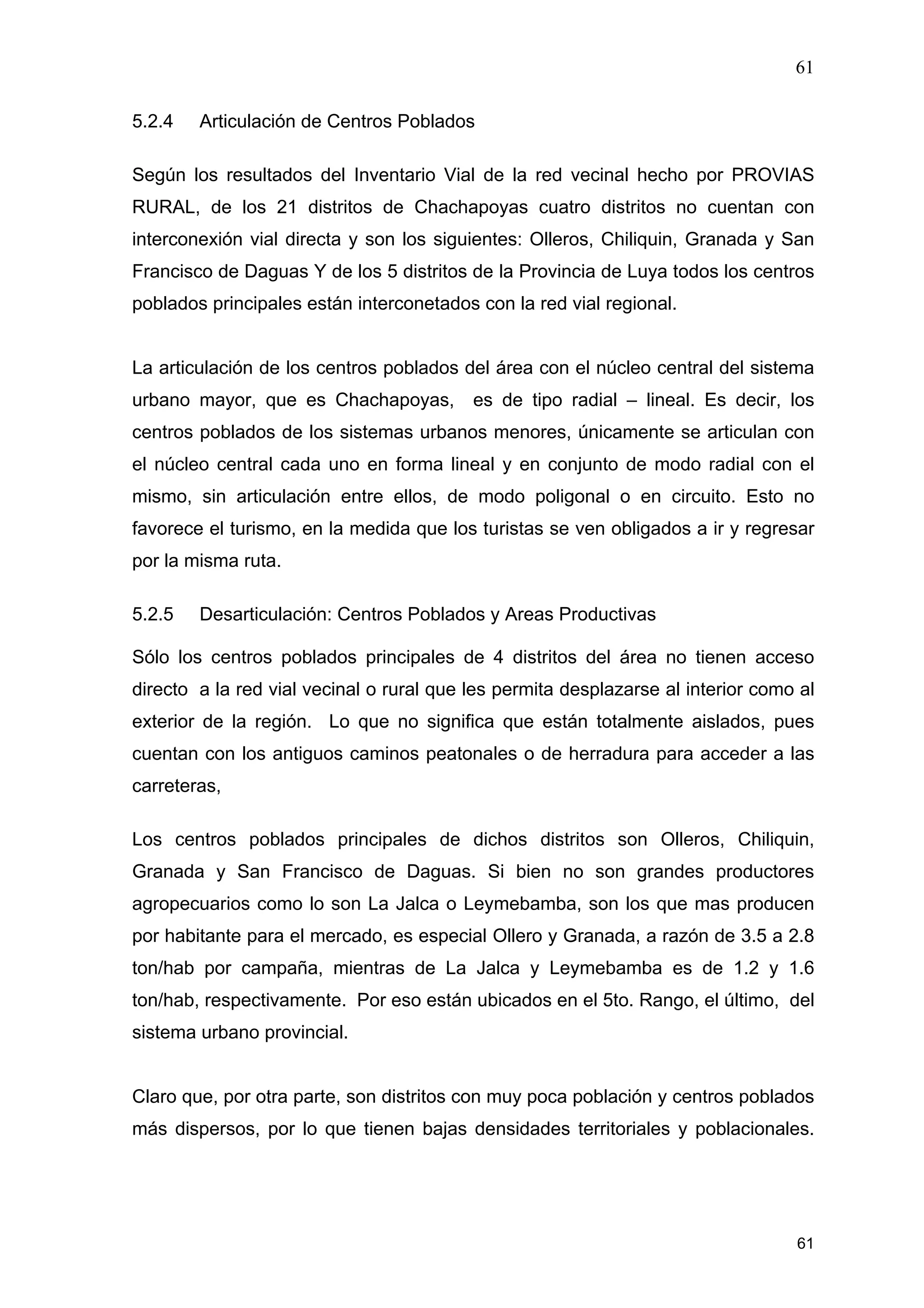 61
61
5.2.4 Articulación de Centros Poblados
Según los resultados del Inventario Vial de la red vecinal hecho por PROVIAS
RURAL, de los 21 distritos de Chachapoyas cuatro distritos no cuentan con
interconexión vial directa y son los siguientes: Olleros, Chiliquin, Granada y San
Francisco de Daguas Y de los 5 distritos de la Provincia de Luya todos los centros
poblados principales están interconetados con la red vial regional.
La articulación de los centros poblados del área con el núcleo central del sistema
urbano mayor, que es Chachapoyas, es de tipo radial – lineal. Es decir, los
centros poblados de los sistemas urbanos menores, únicamente se articulan con
el núcleo central cada uno en forma lineal y en conjunto de modo radial con el
mismo, sin articulación entre ellos, de modo poligonal o en circuito. Esto no
favorece el turismo, en la medida que los turistas se ven obligados a ir y regresar
por la misma ruta.
5.2.5 Desarticulación: Centros Poblados y Areas Productivas
Sólo los centros poblados principales de 4 distritos del área no tienen acceso
directo a la red vial vecinal o rural que les permita desplazarse al interior como al
exterior de la región. Lo que no significa que están totalmente aislados, pues
cuentan con los antiguos caminos peatonales o de herradura para acceder a las
carreteras,
Los centros poblados principales de dichos distritos son Olleros, Chiliquin,
Granada y San Francisco de Daguas. Si bien no son grandes productores
agropecuarios como lo son La Jalca o Leymebamba, son los que mas producen
por habitante para el mercado, es especial Ollero y Granada, a razón de 3.5 a 2.8
ton/hab por campaña, mientras de La Jalca y Leymebamba es de 1.2 y 1.6
ton/hab, respectivamente. Por eso están ubicados en el 5to. Rango, el último, del
sistema urbano provincial.
Claro que, por otra parte, son distritos con muy poca población y centros poblados
más dispersos, por lo que tienen bajas densidades territoriales y poblacionales.
 