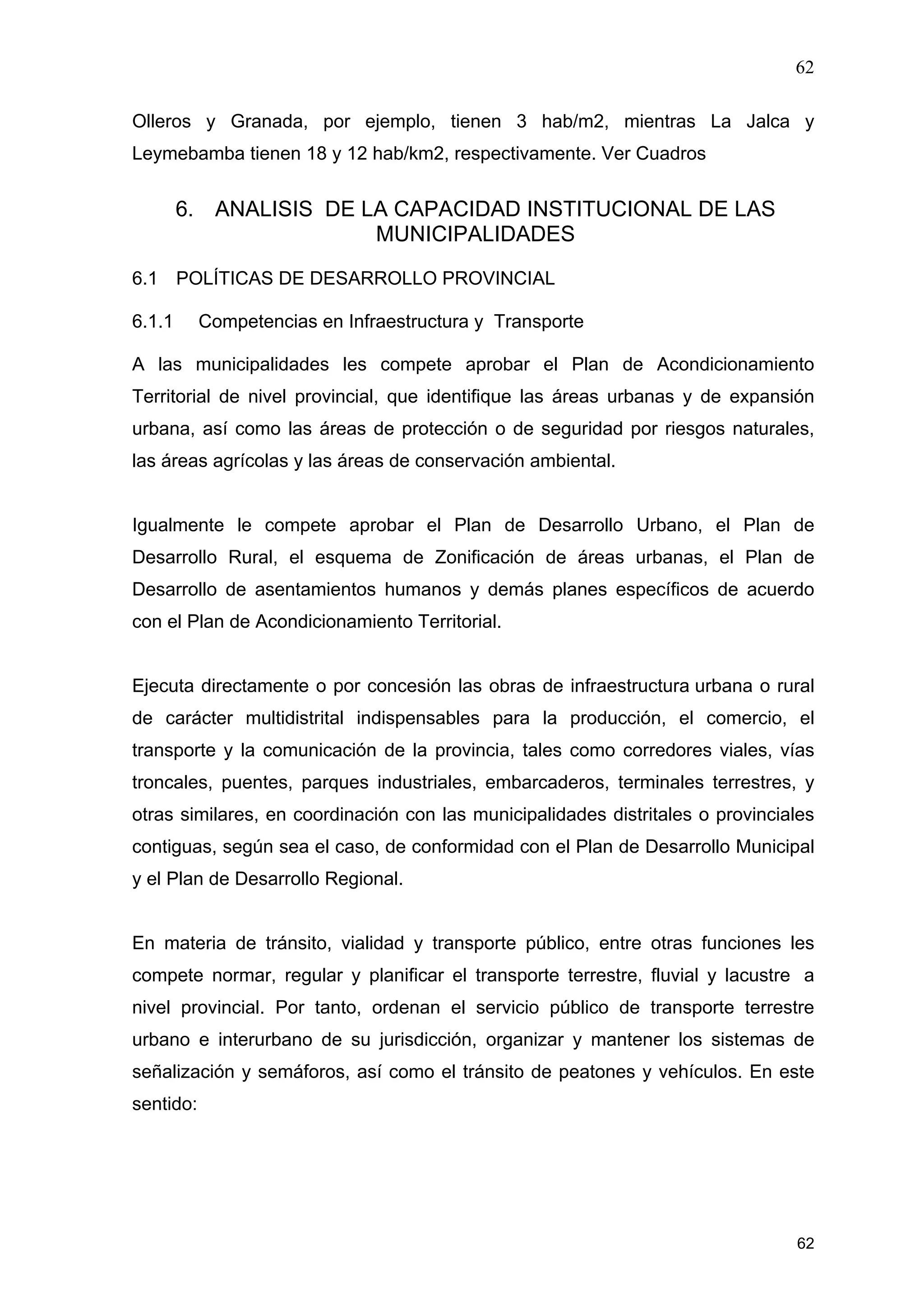 62
62
Olleros y Granada, por ejemplo, tienen 3 hab/m2, mientras La Jalca y
Leymebamba tienen 18 y 12 hab/km2, respectivamente. Ver Cuadros
6. ANALISIS DE LA CAPACIDAD INSTITUCIONAL DE LAS
MUNICIPALIDADES
6.1 POLÍTICAS DE DESARROLLO PROVINCIAL
6.1.1 Competencias en Infraestructura y Transporte
A las municipalidades les compete aprobar el Plan de Acondicionamiento
Territorial de nivel provincial, que identifique las áreas urbanas y de expansión
urbana, así como las áreas de protección o de seguridad por riesgos naturales,
las áreas agrícolas y las áreas de conservación ambiental.
Igualmente le compete aprobar el Plan de Desarrollo Urbano, el Plan de
Desarrollo Rural, el esquema de Zonificación de áreas urbanas, el Plan de
Desarrollo de asentamientos humanos y demás planes específicos de acuerdo
con el Plan de Acondicionamiento Territorial.
Ejecuta directamente o por concesión las obras de infraestructura urbana o rural
de carácter multidistrital indispensables para la producción, el comercio, el
transporte y la comunicación de la provincia, tales como corredores viales, vías
troncales, puentes, parques industriales, embarcaderos, terminales terrestres, y
otras similares, en coordinación con las municipalidades distritales o provinciales
contiguas, según sea el caso, de conformidad con el Plan de Desarrollo Municipal
y el Plan de Desarrollo Regional.
En materia de tránsito, vialidad y transporte público, entre otras funciones les
compete normar, regular y planificar el transporte terrestre, fluvial y lacustre a
nivel provincial. Por tanto, ordenan el servicio público de transporte terrestre
urbano e interurbano de su jurisdicción, organizar y mantener los sistemas de
señalización y semáforos, así como el tránsito de peatones y vehículos. En este
sentido:
 