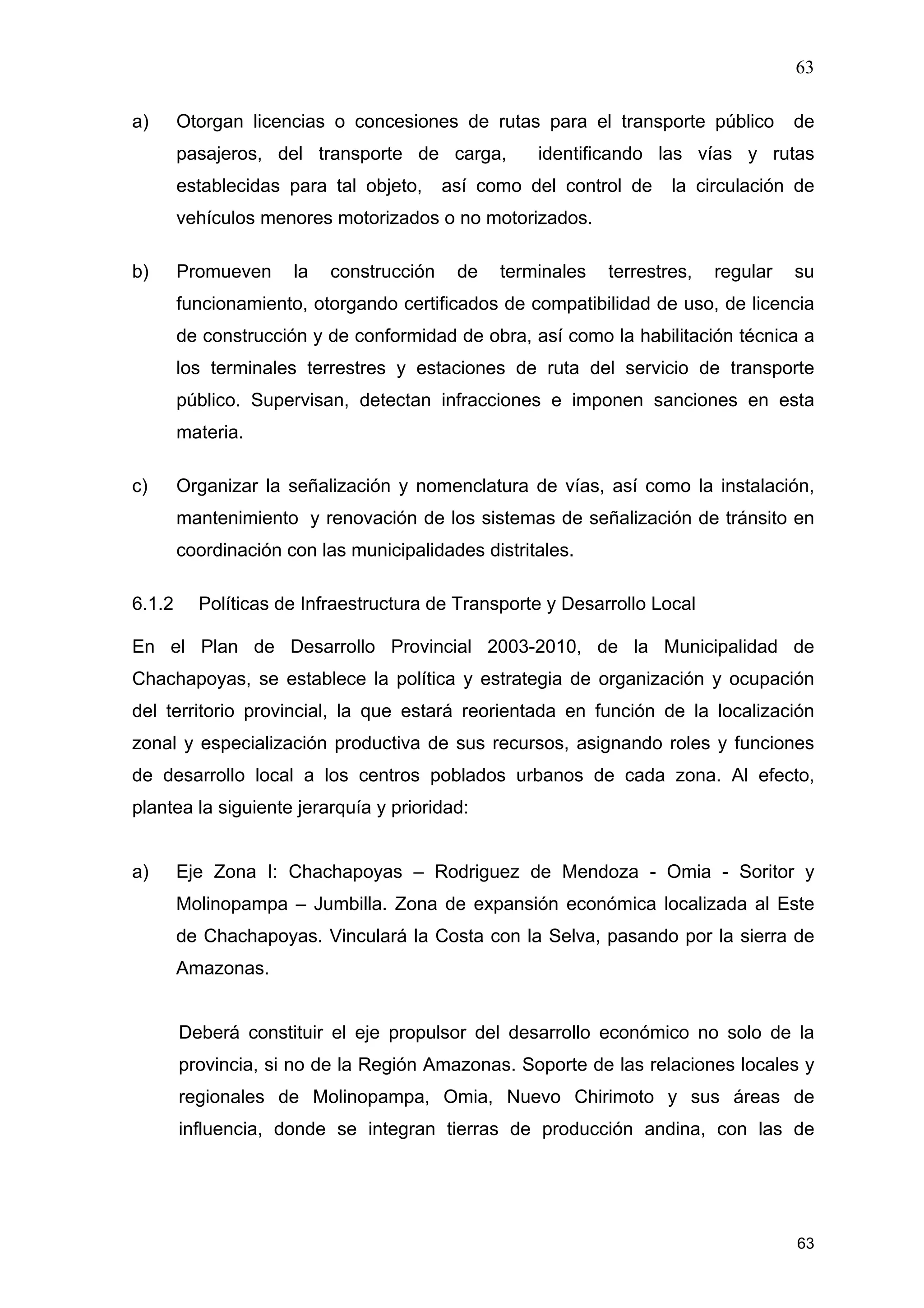 63
63
a) Otorgan licencias o concesiones de rutas para el transporte público de
pasajeros, del transporte de carga, identificando las vías y rutas
establecidas para tal objeto, así como del control de la circulación de
vehículos menores motorizados o no motorizados.
b) Promueven la construcción de terminales terrestres, regular su
funcionamiento, otorgando certificados de compatibilidad de uso, de licencia
de construcción y de conformidad de obra, así como la habilitación técnica a
los terminales terrestres y estaciones de ruta del servicio de transporte
público. Supervisan, detectan infracciones e imponen sanciones en esta
materia.
c) Organizar la señalización y nomenclatura de vías, así como la instalación,
mantenimiento y renovación de los sistemas de señalización de tránsito en
coordinación con las municipalidades distritales.
6.1.2 Políticas de Infraestructura de Transporte y Desarrollo Local
En el Plan de Desarrollo Provincial 2003-2010, de la Municipalidad de
Chachapoyas, se establece la política y estrategia de organización y ocupación
del territorio provincial, la que estará reorientada en función de la localización
zonal y especialización productiva de sus recursos, asignando roles y funciones
de desarrollo local a los centros poblados urbanos de cada zona. Al efecto,
plantea la siguiente jerarquía y prioridad:
a) Eje Zona I: Chachapoyas – Rodriguez de Mendoza - Omia - Soritor y
Molinopampa – Jumbilla. Zona de expansión económica localizada al Este
de Chachapoyas. Vinculará la Costa con la Selva, pasando por la sierra de
Amazonas.
Deberá constituir el eje propulsor del desarrollo económico no solo de la
provincia, si no de la Región Amazonas. Soporte de las relaciones locales y
regionales de Molinopampa, Omia, Nuevo Chirimoto y sus áreas de
influencia, donde se integran tierras de producción andina, con las de
 