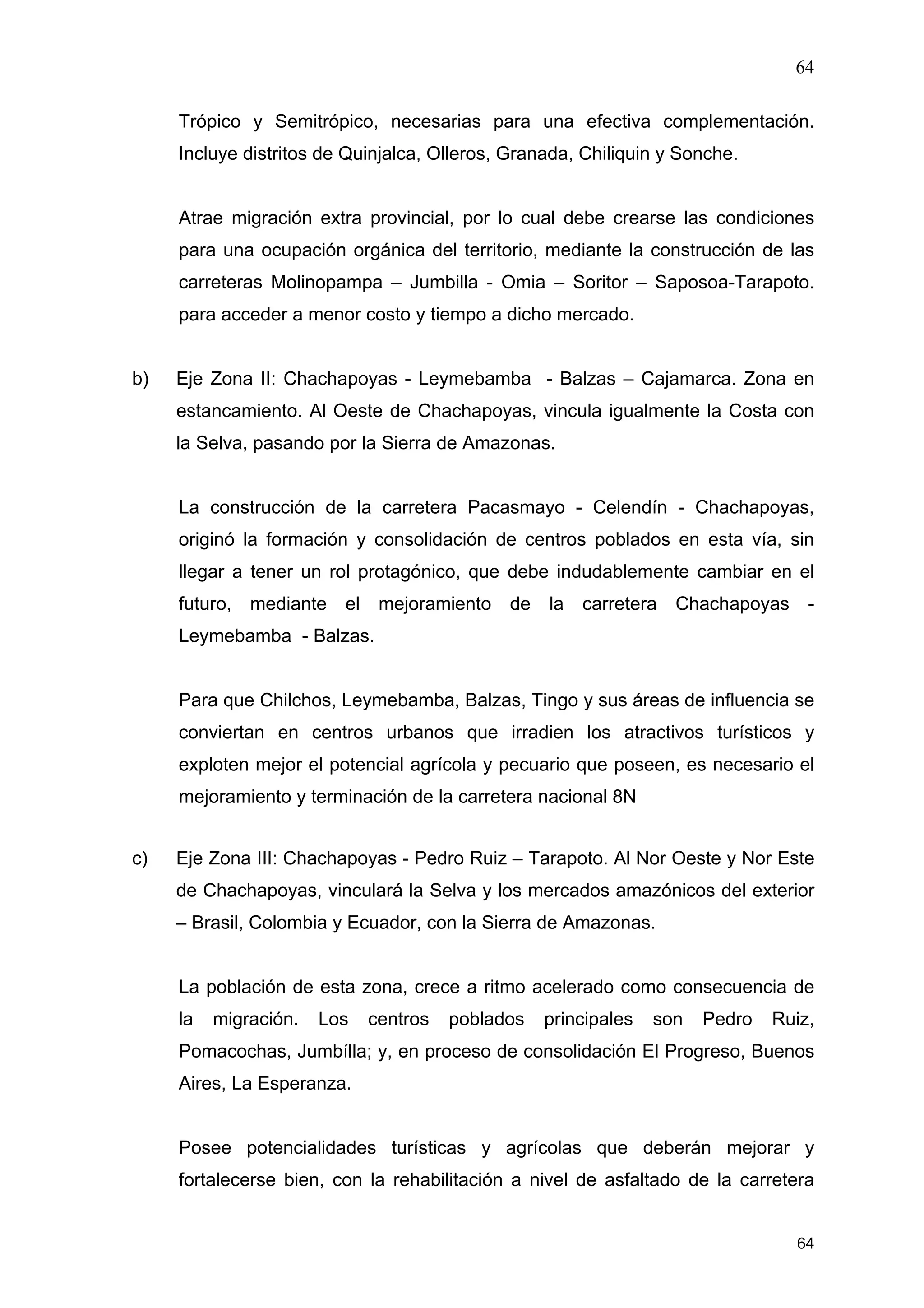 64
64
Trópico y Semitrópico, necesarias para una efectiva complementación.
Incluye distritos de Quinjalca, Olleros, Granada, Chiliquin y Sonche.
Atrae migración extra provincial, por lo cual debe crearse las condiciones
para una ocupación orgánica del territorio, mediante la construcción de las
carreteras Molinopampa – Jumbilla - Omia – Soritor – Saposoa-Tarapoto.
para acceder a menor costo y tiempo a dicho mercado.
b) Eje Zona II: Chachapoyas - Leymebamba - Balzas – Cajamarca. Zona en
estancamiento. Al Oeste de Chachapoyas, vincula igualmente la Costa con
la Selva, pasando por la Sierra de Amazonas.
La construcción de la carretera Pacasmayo - Celendín - Chachapoyas,
originó la formación y consolidación de centros poblados en esta vía, sin
llegar a tener un rol protagónico, que debe indudablemente cambiar en el
futuro, mediante el mejoramiento de la carretera Chachapoyas -
Leymebamba - Balzas.
Para que Chilchos, Leymebamba, Balzas, Tingo y sus áreas de influencia se
conviertan en centros urbanos que irradien los atractivos turísticos y
exploten mejor el potencial agrícola y pecuario que poseen, es necesario el
mejoramiento y terminación de la carretera nacional 8N
c) Eje Zona III: Chachapoyas - Pedro Ruiz – Tarapoto. Al Nor Oeste y Nor Este
de Chachapoyas, vinculará la Selva y los mercados amazónicos del exterior
– Brasil, Colombia y Ecuador, con la Sierra de Amazonas.
La población de esta zona, crece a ritmo acelerado como consecuencia de
la migración. Los centros poblados principales son Pedro Ruiz,
Pomacochas, Jumbílla; y, en proceso de consolidación El Progreso, Buenos
Aires, La Esperanza.
Posee potencialidades turísticas y agrícolas que deberán mejorar y
fortalecerse bien, con la rehabilitación a nivel de asfaltado de la carretera
 