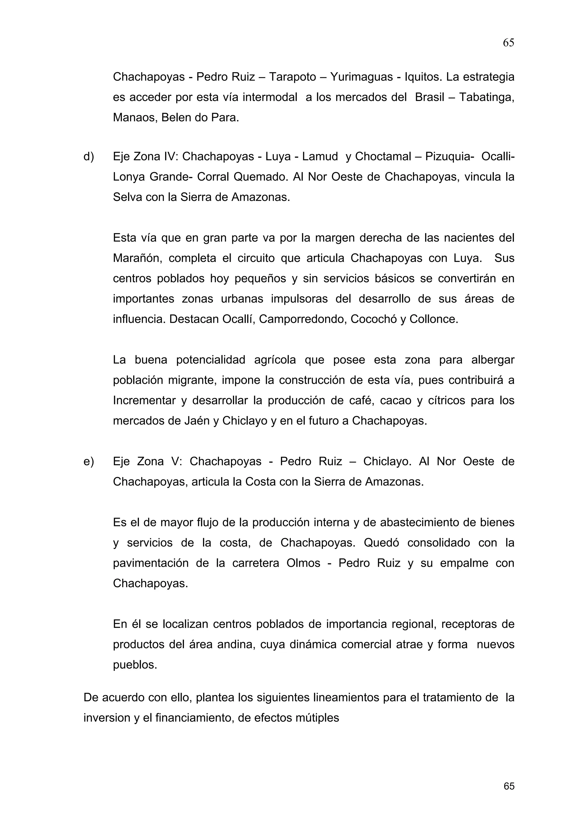 65
65
Chachapoyas - Pedro Ruiz – Tarapoto – Yurimaguas - Iquitos. La estrategia
es acceder por esta vía intermodal a los mercados del Brasil – Tabatinga,
Manaos, Belen do Para.
d) Eje Zona IV: Chachapoyas - Luya - Lamud y Choctamal – Pizuquia- Ocalli-
Lonya Grande- Corral Quemado. Al Nor Oeste de Chachapoyas, vincula la
Selva con la Sierra de Amazonas.
Esta vía que en gran parte va por la margen derecha de las nacientes del
Marañón, completa el circuito que articula Chachapoyas con Luya. Sus
centros poblados hoy pequeños y sin servicios básicos se convertirán en
importantes zonas urbanas impulsoras del desarrollo de sus áreas de
influencia. Destacan Ocallí, Camporredondo, Cocochó y Collonce.
La buena potencialidad agrícola que posee esta zona para albergar
población migrante, impone la construcción de esta vía, pues contribuirá a
Incrementar y desarrollar la producción de café, cacao y cítricos para los
mercados de Jaén y Chiclayo y en el futuro a Chachapoyas.
e) Eje Zona V: Chachapoyas - Pedro Ruiz – Chiclayo. Al Nor Oeste de
Chachapoyas, articula la Costa con la Sierra de Amazonas.
Es el de mayor flujo de la producción interna y de abastecimiento de bienes
y servicios de la costa, de Chachapoyas. Quedó consolidado con la
pavimentación de la carretera Olmos - Pedro Ruiz y su empalme con
Chachapoyas.
En él se localizan centros poblados de importancia regional, receptoras de
productos del área andina, cuya dinámica comercial atrae y forma nuevos
pueblos.
De acuerdo con ello, plantea los siguientes lineamientos para el tratamiento de la
inversion y el financiamiento, de efectos mútiples
 