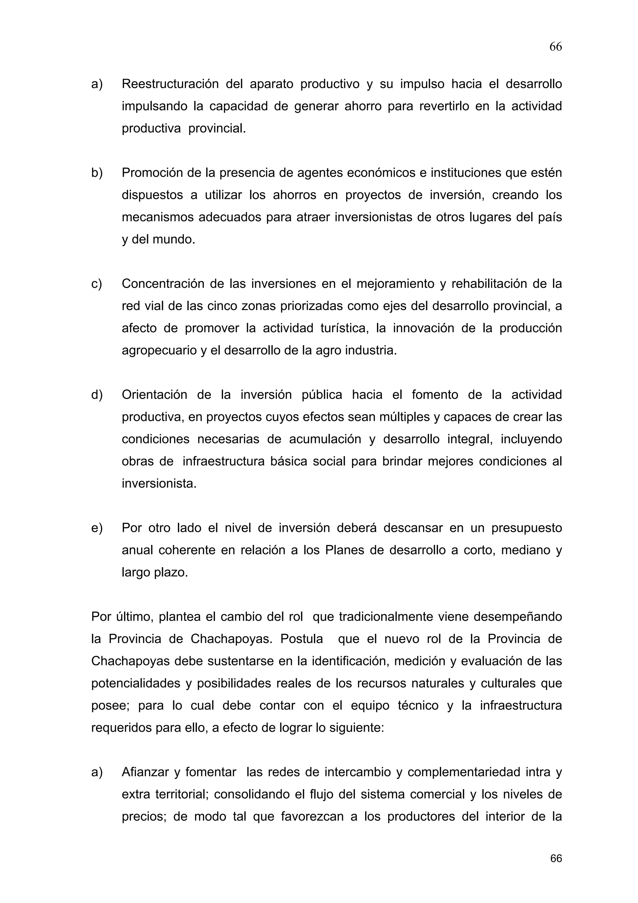 66
66
a) Reestructuración del aparato productivo y su impulso hacia el desarrollo
impulsando la capacidad de generar ahorro para revertirlo en la actividad
productiva provincial.
b) Promoción de la presencia de agentes económicos e instituciones que estén
dispuestos a utilizar los ahorros en proyectos de inversión, creando los
mecanismos adecuados para atraer inversionistas de otros lugares del país
y del mundo.
c) Concentración de las inversiones en el mejoramiento y rehabilitación de la
red vial de las cinco zonas priorizadas como ejes del desarrollo provincial, a
afecto de promover la actividad turística, la innovación de la producción
agropecuario y el desarrollo de la agro industria.
d) Orientación de la inversión pública hacia el fomento de la actividad
productiva, en proyectos cuyos efectos sean múltiples y capaces de crear las
condiciones necesarias de acumulación y desarrollo integral, incluyendo
obras de infraestructura básica social para brindar mejores condiciones al
inversionista.
e) Por otro lado el nivel de inversión deberá descansar en un presupuesto
anual coherente en relación a los Planes de desarrollo a corto, mediano y
largo plazo.
Por último, plantea el cambio del rol que tradicionalmente viene desempeñando
la Provincia de Chachapoyas. Postula que el nuevo rol de la Provincia de
Chachapoyas debe sustentarse en la identificación, medición y evaluación de las
potencialidades y posibilidades reales de los recursos naturales y culturales que
posee; para lo cual debe contar con el equipo técnico y la infraestructura
requeridos para ello, a efecto de lograr lo siguiente:
a) Afianzar y fomentar las redes de intercambio y complementariedad intra y
extra territorial; consolidando el flujo del sistema comercial y los niveles de
precios; de modo tal que favorezcan a los productores del interior de la
 