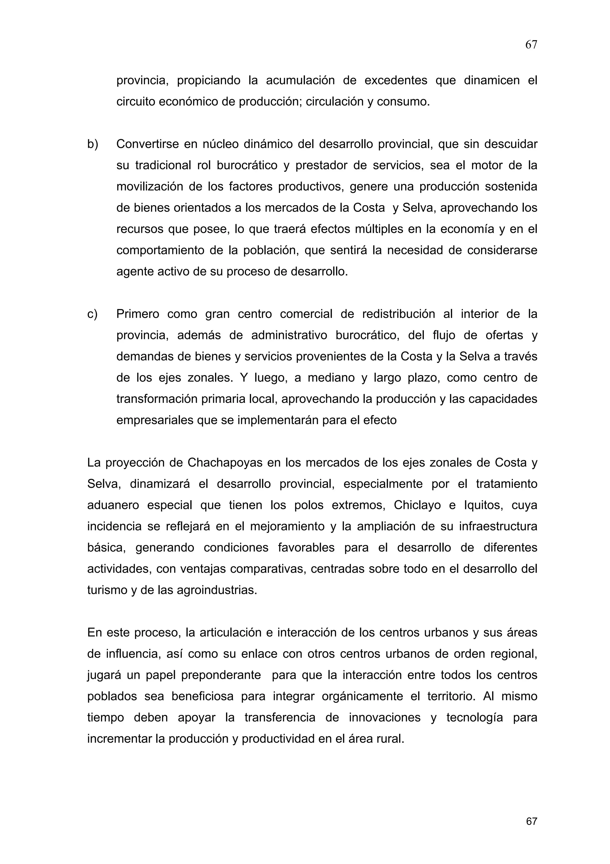 67
67
provincia, propiciando la acumulación de excedentes que dinamicen el
circuito económico de producción; circulación y consumo.
b) Convertirse en núcleo dinámico del desarrollo provincial, que sin descuidar
su tradicional rol burocrático y prestador de servicios, sea el motor de la
movilización de los factores productivos, genere una producción sostenida
de bienes orientados a los mercados de la Costa y Selva, aprovechando los
recursos que posee, lo que traerá efectos múltiples en la economía y en el
comportamiento de la población, que sentirá la necesidad de considerarse
agente activo de su proceso de desarrollo.
c) Primero como gran centro comercial de redistribución al interior de la
provincia, además de administrativo burocrático, del flujo de ofertas y
demandas de bienes y servicios provenientes de la Costa y la Selva a través
de los ejes zonales. Y luego, a mediano y largo plazo, como centro de
transformación primaria local, aprovechando la producción y las capacidades
empresariales que se implementarán para el efecto
La proyección de Chachapoyas en los mercados de los ejes zonales de Costa y
Selva, dinamizará el desarrollo provincial, especialmente por el tratamiento
aduanero especial que tienen los polos extremos, Chiclayo e Iquitos, cuya
incidencia se reflejará en el mejoramiento y la ampliación de su infraestructura
básica, generando condiciones favorables para el desarrollo de diferentes
actividades, con ventajas comparativas, centradas sobre todo en el desarrollo del
turismo y de las agroindustrias.
En este proceso, la articulación e interacción de los centros urbanos y sus áreas
de influencia, así como su enlace con otros centros urbanos de orden regional,
jugará un papel preponderante para que la interacción entre todos los centros
poblados sea beneficiosa para integrar orgánicamente el territorio. Al mismo
tiempo deben apoyar la transferencia de innovaciones y tecnología para
incrementar la producción y productividad en el área rural.
 
