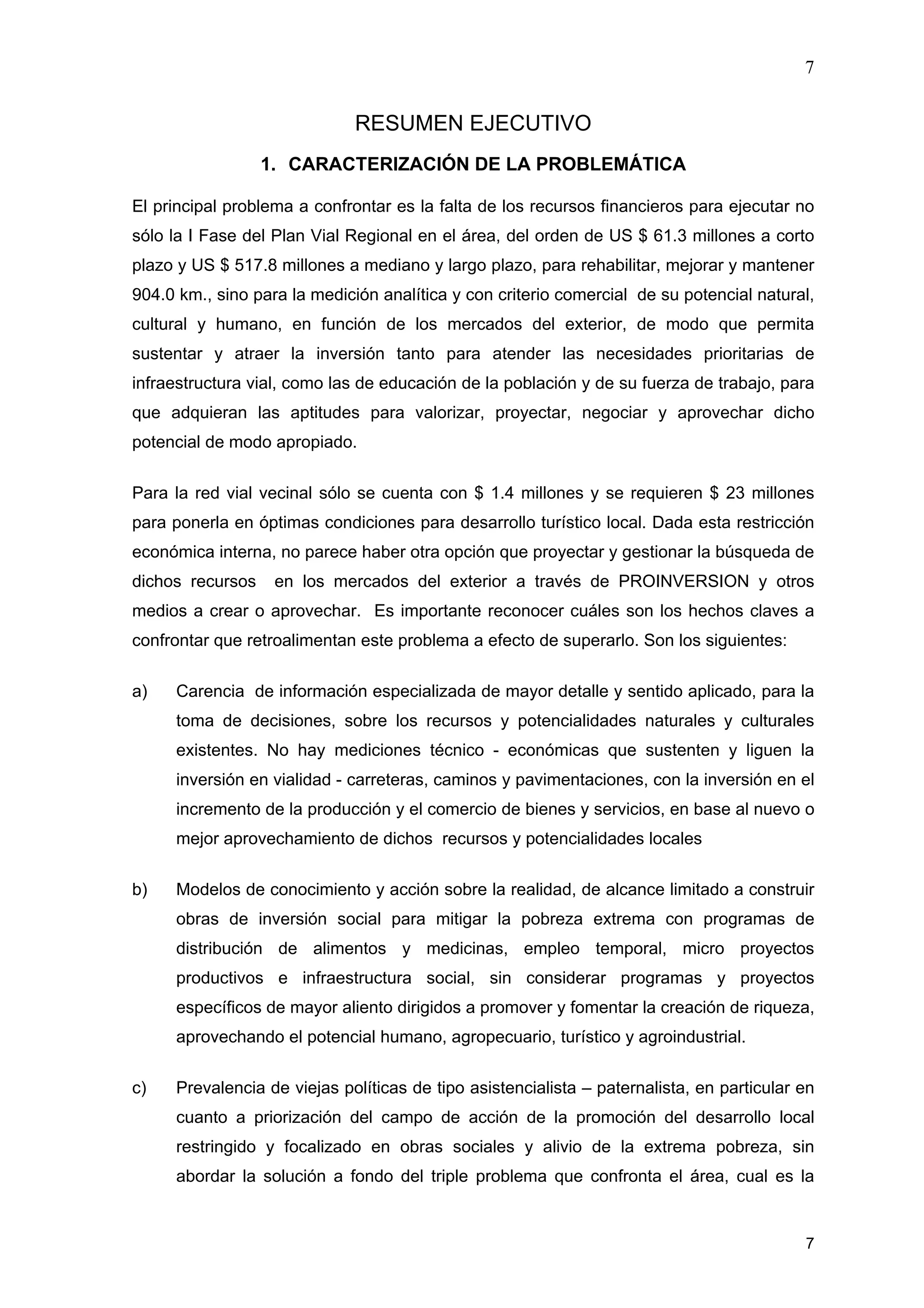 7
7
RESUMEN EJECUTIVO
1. CARACTERIZACIÓN DE LA PROBLEMÁTICA
El principal problema a confrontar es la falta de los recursos financieros para ejecutar no
sólo la I Fase del Plan Vial Regional en el área, del orden de US $ 61.3 millones a corto
plazo y US $ 517.8 millones a mediano y largo plazo, para rehabilitar, mejorar y mantener
904.0 km., sino para la medición analítica y con criterio comercial de su potencial natural,
cultural y humano, en función de los mercados del exterior, de modo que permita
sustentar y atraer la inversión tanto para atender las necesidades prioritarias de
infraestructura vial, como las de educación de la población y de su fuerza de trabajo, para
que adquieran las aptitudes para valorizar, proyectar, negociar y aprovechar dicho
potencial de modo apropiado.
Para la red vial vecinal sólo se cuenta con $ 1.4 millones y se requieren $ 23 millones
para ponerla en óptimas condiciones para desarrollo turístico local. Dada esta restricción
económica interna, no parece haber otra opción que proyectar y gestionar la búsqueda de
dichos recursos en los mercados del exterior a través de PROINVERSION y otros
medios a crear o aprovechar. Es importante reconocer cuáles son los hechos claves a
confrontar que retroalimentan este problema a efecto de superarlo. Son los siguientes:
a) Carencia de información especializada de mayor detalle y sentido aplicado, para la
toma de decisiones, sobre los recursos y potencialidades naturales y culturales
existentes. No hay mediciones técnico - económicas que sustenten y liguen la
inversión en vialidad - carreteras, caminos y pavimentaciones, con la inversión en el
incremento de la producción y el comercio de bienes y servicios, en base al nuevo o
mejor aprovechamiento de dichos recursos y potencialidades locales
b) Modelos de conocimiento y acción sobre la realidad, de alcance limitado a construir
obras de inversión social para mitigar la pobreza extrema con programas de
distribución de alimentos y medicinas, empleo temporal, micro proyectos
productivos e infraestructura social, sin considerar programas y proyectos
específicos de mayor aliento dirigidos a promover y fomentar la creación de riqueza,
aprovechando el potencial humano, agropecuario, turístico y agroindustrial.
c) Prevalencia de viejas políticas de tipo asistencialista – paternalista, en particular en
cuanto a priorización del campo de acción de la promoción del desarrollo local
restringido y focalizado en obras sociales y alivio de la extrema pobreza, sin
abordar la solución a fondo del triple problema que confronta el área, cual es la
 