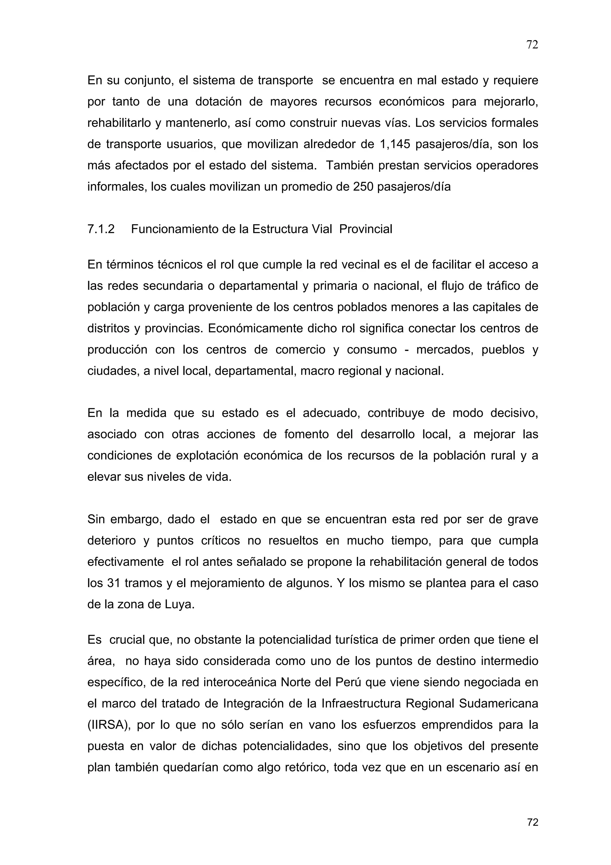 72
72
En su conjunto, el sistema de transporte se encuentra en mal estado y requiere
por tanto de una dotación de mayores recursos económicos para mejorarlo,
rehabilitarlo y mantenerlo, así como construir nuevas vías. Los servicios formales
de transporte usuarios, que movilizan alrededor de 1,145 pasajeros/día, son los
más afectados por el estado del sistema. También prestan servicios operadores
informales, los cuales movilizan un promedio de 250 pasajeros/día
7.1.2 Funcionamiento de la Estructura Vial Provincial
En términos técnicos el rol que cumple la red vecinal es el de facilitar el acceso a
las redes secundaria o departamental y primaria o nacional, el flujo de tráfico de
población y carga proveniente de los centros poblados menores a las capitales de
distritos y provincias. Económicamente dicho rol significa conectar los centros de
producción con los centros de comercio y consumo - mercados, pueblos y
ciudades, a nivel local, departamental, macro regional y nacional.
En la medida que su estado es el adecuado, contribuye de modo decisivo,
asociado con otras acciones de fomento del desarrollo local, a mejorar las
condiciones de explotación económica de los recursos de la población rural y a
elevar sus niveles de vida.
Sin embargo, dado el estado en que se encuentran esta red por ser de grave
deterioro y puntos críticos no resueltos en mucho tiempo, para que cumpla
efectivamente el rol antes señalado se propone la rehabilitación general de todos
los 31 tramos y el mejoramiento de algunos. Y los mismo se plantea para el caso
de la zona de Luya.
Es crucial que, no obstante la potencialidad turística de primer orden que tiene el
área, no haya sido considerada como uno de los puntos de destino intermedio
específico, de la red interoceánica Norte del Perú que viene siendo negociada en
el marco del tratado de Integración de la Infraestructura Regional Sudamericana
(IIRSA), por lo que no sólo serían en vano los esfuerzos emprendidos para la
puesta en valor de dichas potencialidades, sino que los objetivos del presente
plan también quedarían como algo retórico, toda vez que en un escenario así en
 