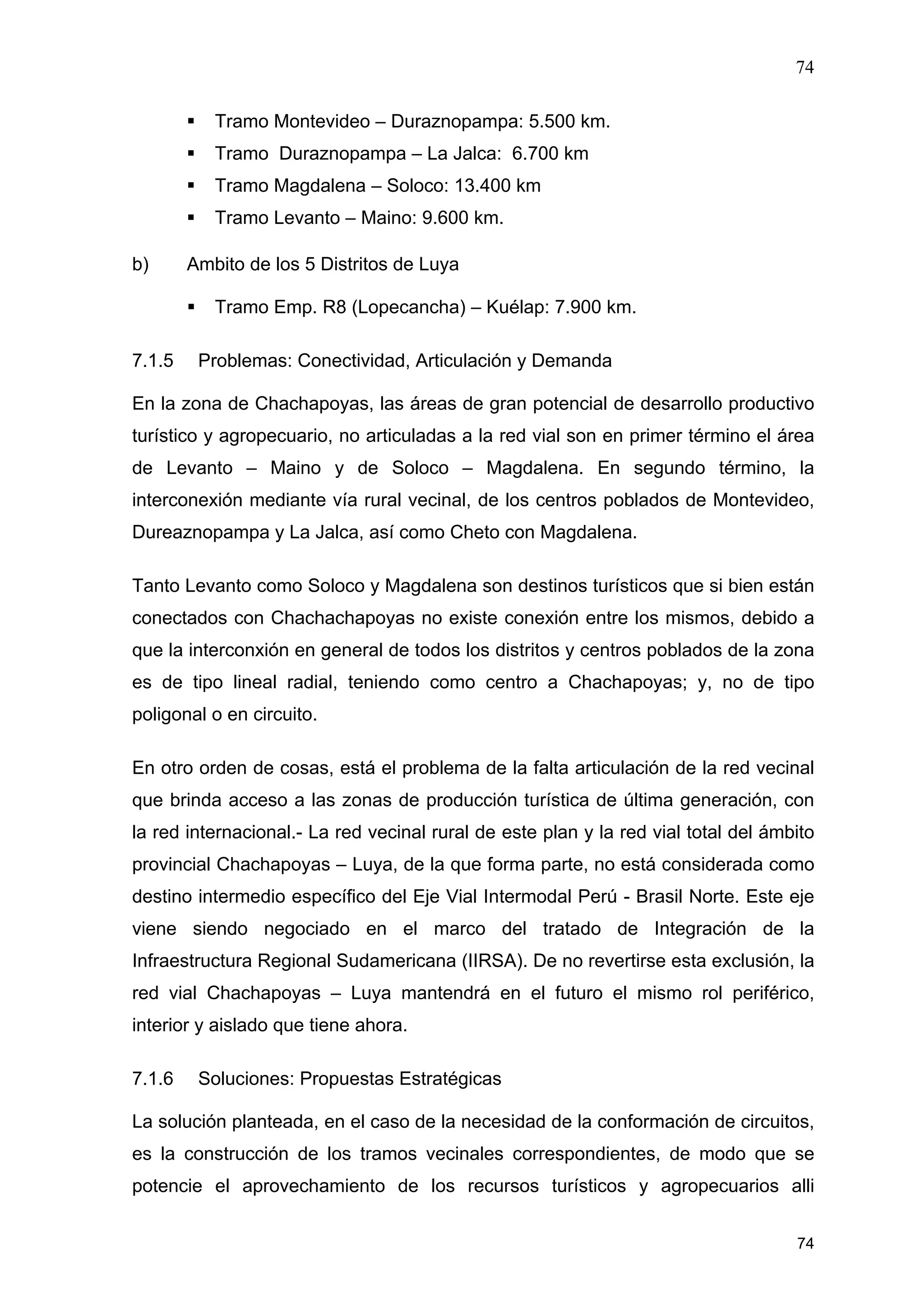 74
74
Tramo Montevideo – Duraznopampa: 5.500 km.
Tramo Duraznopampa – La Jalca: 6.700 km
Tramo Magdalena – Soloco: 13.400 km
Tramo Levanto – Maino: 9.600 km.
b) Ambito de los 5 Distritos de Luya
Tramo Emp. R8 (Lopecancha) – Kuélap: 7.900 km.
7.1.5 Problemas: Conectividad, Articulación y Demanda
En la zona de Chachapoyas, las áreas de gran potencial de desarrollo productivo
turístico y agropecuario, no articuladas a la red vial son en primer término el área
de Levanto – Maino y de Soloco – Magdalena. En segundo término, la
interconexión mediante vía rural vecinal, de los centros poblados de Montevideo,
Dureaznopampa y La Jalca, así como Cheto con Magdalena.
Tanto Levanto como Soloco y Magdalena son destinos turísticos que si bien están
conectados con Chachachapoyas no existe conexión entre los mismos, debido a
que la interconxión en general de todos los distritos y centros poblados de la zona
es de tipo lineal radial, teniendo como centro a Chachapoyas; y, no de tipo
poligonal o en circuito.
En otro orden de cosas, está el problema de la falta articulación de la red vecinal
que brinda acceso a las zonas de producción turística de última generación, con
la red internacional.- La red vecinal rural de este plan y la red vial total del ámbito
provincial Chachapoyas – Luya, de la que forma parte, no está considerada como
destino intermedio específico del Eje Vial Intermodal Perú - Brasil Norte. Este eje
viene siendo negociado en el marco del tratado de Integración de la
Infraestructura Regional Sudamericana (IIRSA). De no revertirse esta exclusión, la
red vial Chachapoyas – Luya mantendrá en el futuro el mismo rol periférico,
interior y aislado que tiene ahora.
7.1.6 Soluciones: Propuestas Estratégicas
La solución planteada, en el caso de la necesidad de la conformación de circuitos,
es la construcción de los tramos vecinales correspondientes, de modo que se
potencie el aprovechamiento de los recursos turísticos y agropecuarios alli
 