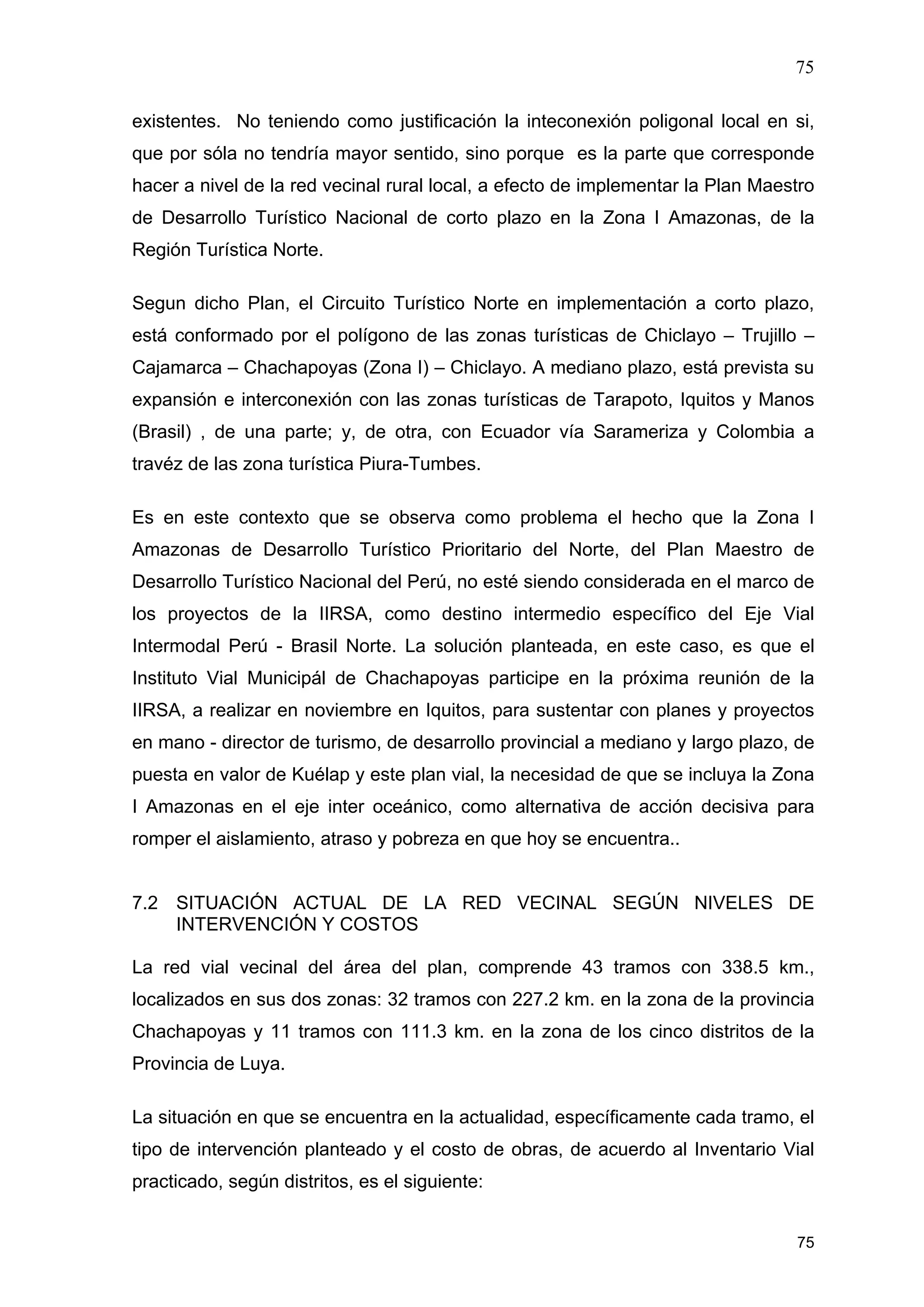 75
75
existentes. No teniendo como justificación la inteconexión poligonal local en si,
que por sóla no tendría mayor sentido, sino porque es la parte que corresponde
hacer a nivel de la red vecinal rural local, a efecto de implementar la Plan Maestro
de Desarrollo Turístico Nacional de corto plazo en la Zona I Amazonas, de la
Región Turística Norte.
Segun dicho Plan, el Circuito Turístico Norte en implementación a corto plazo,
está conformado por el polígono de las zonas turísticas de Chiclayo – Trujillo –
Cajamarca – Chachapoyas (Zona I) – Chiclayo. A mediano plazo, está prevista su
expansión e interconexión con las zonas turísticas de Tarapoto, Iquitos y Manos
(Brasil) , de una parte; y, de otra, con Ecuador vía Sarameriza y Colombia a
travéz de las zona turística Piura-Tumbes.
Es en este contexto que se observa como problema el hecho que la Zona I
Amazonas de Desarrollo Turístico Prioritario del Norte, del Plan Maestro de
Desarrollo Turístico Nacional del Perú, no esté siendo considerada en el marco de
los proyectos de la IIRSA, como destino intermedio específico del Eje Vial
Intermodal Perú - Brasil Norte. La solución planteada, en este caso, es que el
Instituto Vial Municipál de Chachapoyas participe en la próxima reunión de la
IIRSA, a realizar en noviembre en Iquitos, para sustentar con planes y proyectos
en mano - director de turismo, de desarrollo provincial a mediano y largo plazo, de
puesta en valor de Kuélap y este plan vial, la necesidad de que se incluya la Zona
I Amazonas en el eje inter oceánico, como alternativa de acción decisiva para
romper el aislamiento, atraso y pobreza en que hoy se encuentra..
7.2 SITUACIÓN ACTUAL DE LA RED VECINAL SEGÚN NIVELES DE
INTERVENCIÓN Y COSTOS
La red vial vecinal del área del plan, comprende 43 tramos con 338.5 km.,
localizados en sus dos zonas: 32 tramos con 227.2 km. en la zona de la provincia
Chachapoyas y 11 tramos con 111.3 km. en la zona de los cinco distritos de la
Provincia de Luya.
La situación en que se encuentra en la actualidad, específicamente cada tramo, el
tipo de intervención planteado y el costo de obras, de acuerdo al Inventario Vial
practicado, según distritos, es el siguiente:
 