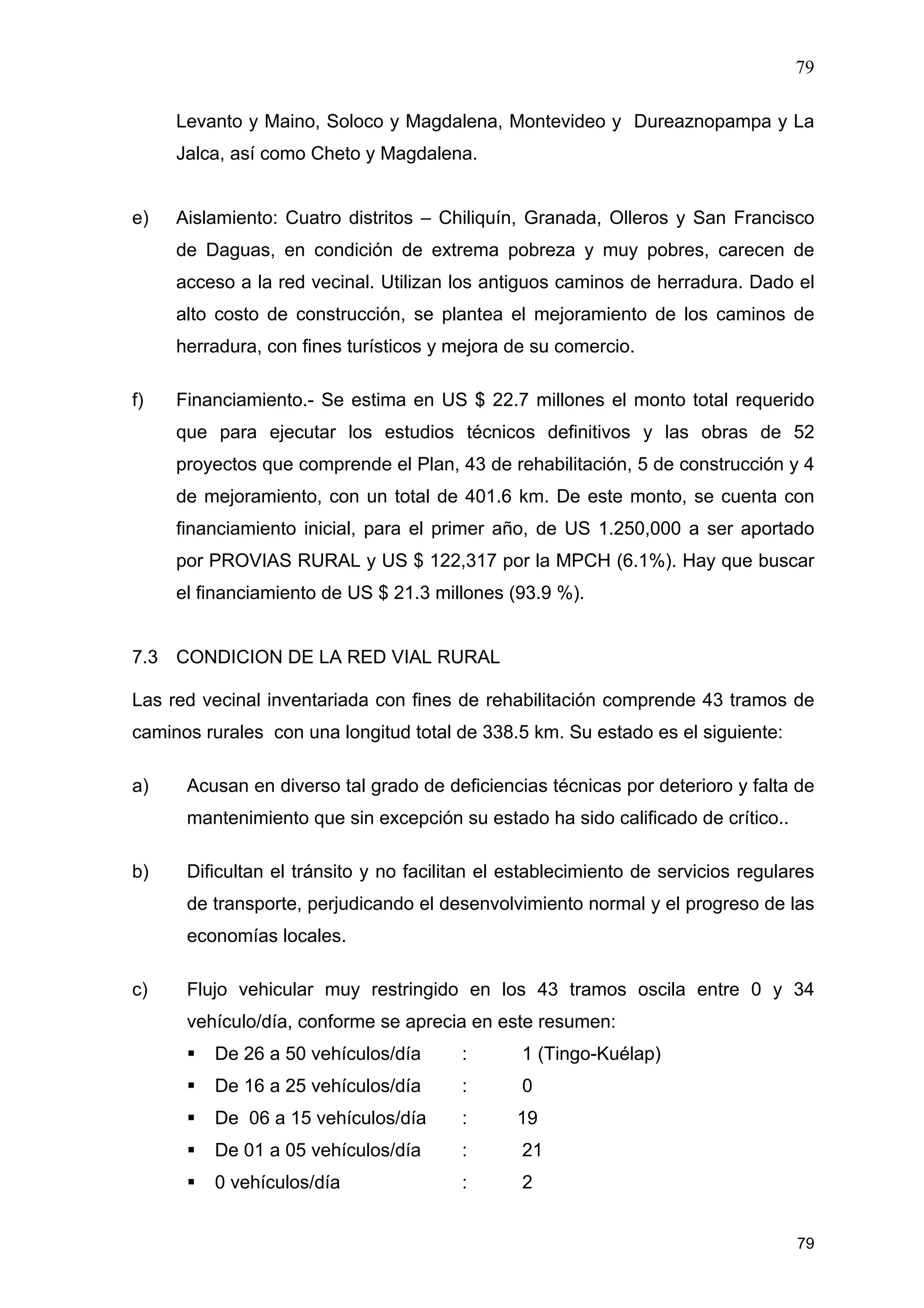 79
79
Levanto y Maino, Soloco y Magdalena, Montevideo y Dureaznopampa y La
Jalca, así como Cheto y Magdalena.
e) Aislamiento: Cuatro distritos – Chiliquín, Granada, Olleros y San Francisco
de Daguas, en condición de extrema pobreza y muy pobres, carecen de
acceso a la red vecinal. Utilizan los antiguos caminos de herradura. Dado el
alto costo de construcción, se plantea el mejoramiento de los caminos de
herradura, con fines turísticos y mejora de su comercio.
f) Financiamiento.- Se estima en US $ 22.7 millones el monto total requerido
que para ejecutar los estudios técnicos definitivos y las obras de 52
proyectos que comprende el Plan, 43 de rehabilitación, 5 de construcción y 4
de mejoramiento, con un total de 401.6 km. De este monto, se cuenta con
financiamiento inicial, para el primer año, de US 1.250,000 a ser aportado
por PROVIAS RURAL y US $ 122,317 por la MPCH (6.1%). Hay que buscar
el financiamiento de US $ 21.3 millones (93.9 %).
7.3 CONDICION DE LA RED VIAL RURAL
Las red vecinal inventariada con fines de rehabilitación comprende 43 tramos de
caminos rurales con una longitud total de 338.5 km. Su estado es el siguiente:
a) Acusan en diverso tal grado de deficiencias técnicas por deterioro y falta de
mantenimiento que sin excepción su estado ha sido calificado de crítico..
b) Dificultan el tránsito y no facilitan el establecimiento de servicios regulares
de transporte, perjudicando el desenvolvimiento normal y el progreso de las
economías locales.
c) Flujo vehicular muy restringido en los 43 tramos oscila entre 0 y 34
vehículo/día, conforme se aprecia en este resumen:
De 26 a 50 vehículos/día : 1 (Tingo-Kuélap)
De 16 a 25 vehículos/día : 0
De 06 a 15 vehículos/día : 19
De 01 a 05 vehículos/día : 21
0 vehículos/día : 2
 