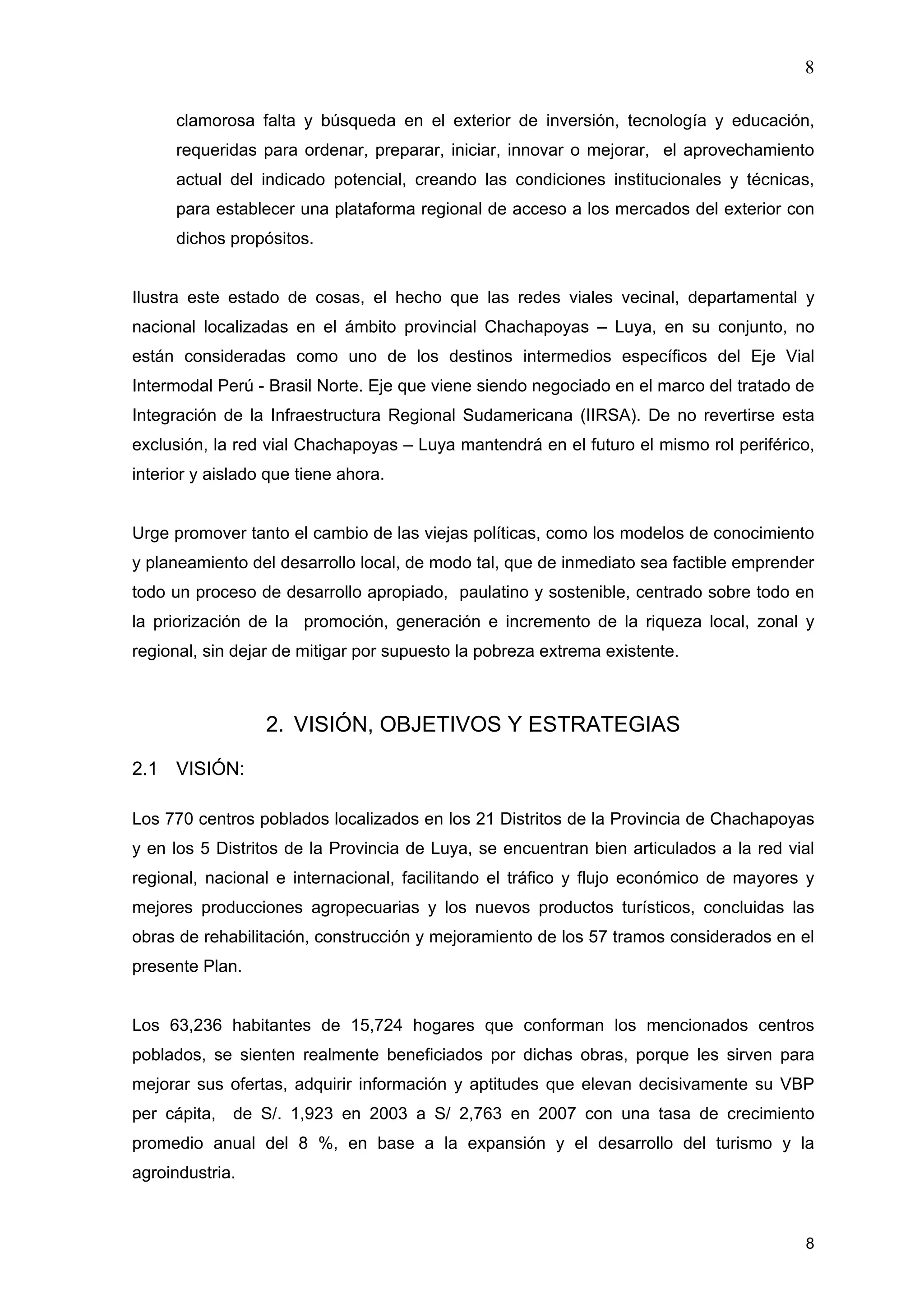 8
8
clamorosa falta y búsqueda en el exterior de inversión, tecnología y educación,
requeridas para ordenar, preparar, iniciar, innovar o mejorar, el aprovechamiento
actual del indicado potencial, creando las condiciones institucionales y técnicas,
para establecer una plataforma regional de acceso a los mercados del exterior con
dichos propósitos.
Ilustra este estado de cosas, el hecho que las redes viales vecinal, departamental y
nacional localizadas en el ámbito provincial Chachapoyas – Luya, en su conjunto, no
están consideradas como uno de los destinos intermedios específicos del Eje Vial
Intermodal Perú - Brasil Norte. Eje que viene siendo negociado en el marco del tratado de
Integración de la Infraestructura Regional Sudamericana (IIRSA). De no revertirse esta
exclusión, la red vial Chachapoyas – Luya mantendrá en el futuro el mismo rol periférico,
interior y aislado que tiene ahora.
Urge promover tanto el cambio de las viejas políticas, como los modelos de conocimiento
y planeamiento del desarrollo local, de modo tal, que de inmediato sea factible emprender
todo un proceso de desarrollo apropiado, paulatino y sostenible, centrado sobre todo en
la priorización de la promoción, generación e incremento de la riqueza local, zonal y
regional, sin dejar de mitigar por supuesto la pobreza extrema existente.
2. VISIÓN, OBJETIVOS Y ESTRATEGIAS
2.1 VISIÓN:
Los 770 centros poblados localizados en los 21 Distritos de la Provincia de Chachapoyas
y en los 5 Distritos de la Provincia de Luya, se encuentran bien articulados a la red vial
regional, nacional e internacional, facilitando el tráfico y flujo económico de mayores y
mejores producciones agropecuarias y los nuevos productos turísticos, concluidas las
obras de rehabilitación, construcción y mejoramiento de los 57 tramos considerados en el
presente Plan.
Los 63,236 habitantes de 15,724 hogares que conforman los mencionados centros
poblados, se sienten realmente beneficiados por dichas obras, porque les sirven para
mejorar sus ofertas, adquirir información y aptitudes que elevan decisivamente su VBP
per cápita, de S/. 1,923 en 2003 a S/ 2,763 en 2007 con una tasa de crecimiento
promedio anual del 8 %, en base a la expansión y el desarrollo del turismo y la
agroindustria.
 