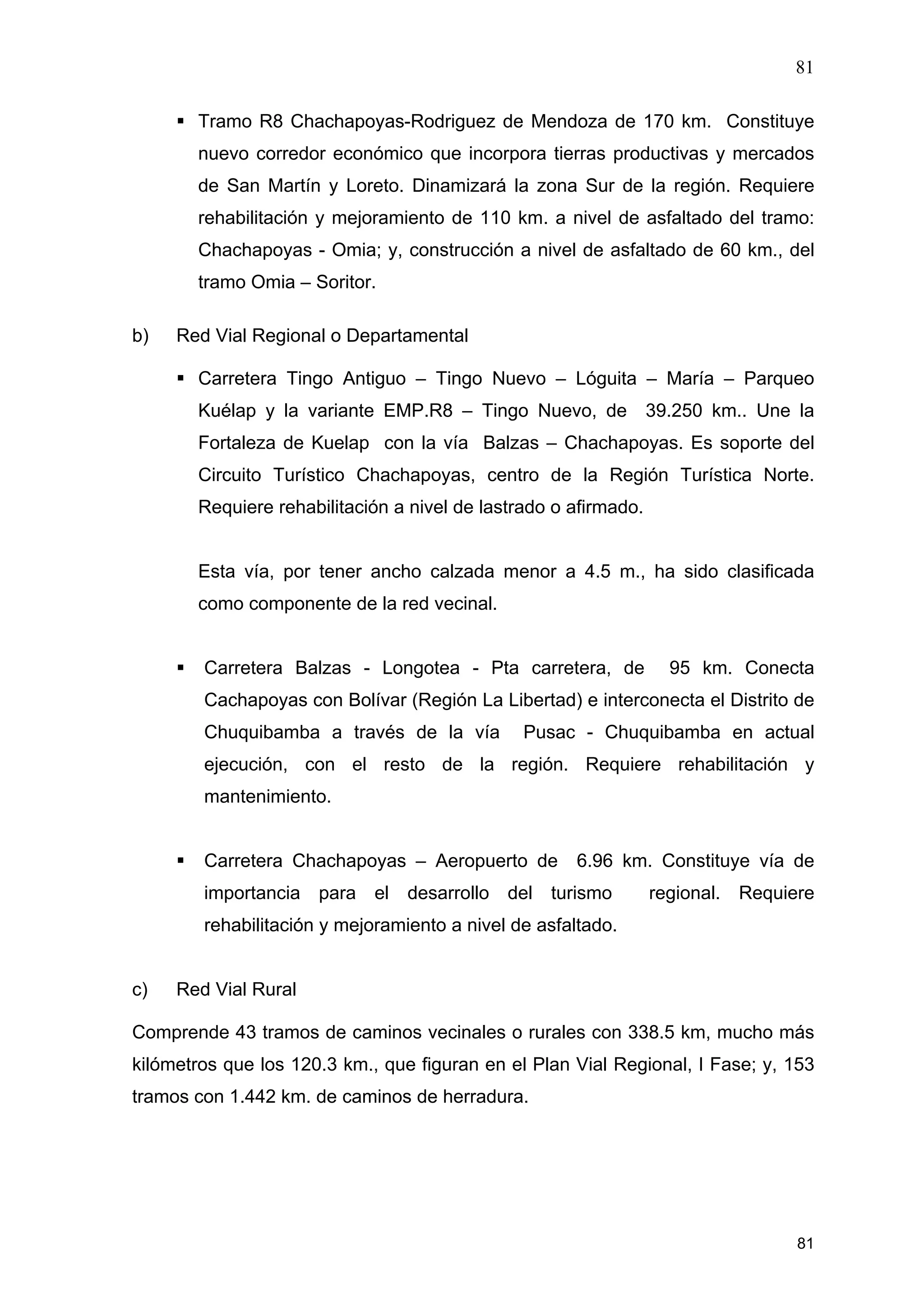 81
81
Tramo R8 Chachapoyas-Rodriguez de Mendoza de 170 km. Constituye
nuevo corredor económico que incorpora tierras productivas y mercados
de San Martín y Loreto. Dinamizará la zona Sur de la región. Requiere
rehabilitación y mejoramiento de 110 km. a nivel de asfaltado del tramo:
Chachapoyas - Omia; y, construcción a nivel de asfaltado de 60 km., del
tramo Omia – Soritor.
b) Red Vial Regional o Departamental
Carretera Tingo Antiguo – Tingo Nuevo – Lóguita – María – Parqueo
Kuélap y la variante EMP.R8 – Tingo Nuevo, de 39.250 km.. Une la
Fortaleza de Kuelap con la vía Balzas – Chachapoyas. Es soporte del
Circuito Turístico Chachapoyas, centro de la Región Turística Norte.
Requiere rehabilitación a nivel de lastrado o afirmado.
Esta vía, por tener ancho calzada menor a 4.5 m., ha sido clasificada
como componente de la red vecinal.
Carretera Balzas - Longotea - Pta carretera, de 95 km. Conecta
Cachapoyas con Bolívar (Región La Libertad) e interconecta el Distrito de
Chuquibamba a través de la vía Pusac - Chuquibamba en actual
ejecución, con el resto de la región. Requiere rehabilitación y
mantenimiento.
Carretera Chachapoyas – Aeropuerto de 6.96 km. Constituye vía de
importancia para el desarrollo del turismo regional. Requiere
rehabilitación y mejoramiento a nivel de asfaltado.
c) Red Vial Rural
Comprende 43 tramos de caminos vecinales o rurales con 338.5 km, mucho más
kilómetros que los 120.3 km., que figuran en el Plan Vial Regional, I Fase; y, 153
tramos con 1.442 km. de caminos de herradura.
 