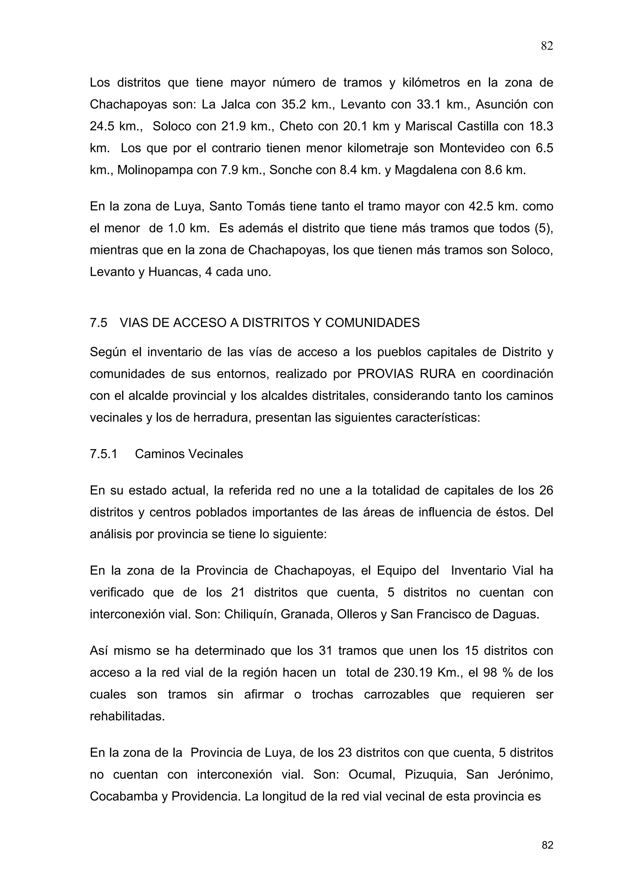 82
82
Los distritos que tiene mayor número de tramos y kilómetros en la zona de
Chachapoyas son: La Jalca con 35.2 km., Levanto con 33.1 km., Asunción con
24.5 km., Soloco con 21.9 km., Cheto con 20.1 km y Mariscal Castilla con 18.3
km. Los que por el contrario tienen menor kilometraje son Montevideo con 6.5
km., Molinopampa con 7.9 km., Sonche con 8.4 km. y Magdalena con 8.6 km.
En la zona de Luya, Santo Tomás tiene tanto el tramo mayor con 42.5 km. como
el menor de 1.0 km. Es además el distrito que tiene más tramos que todos (5),
mientras que en la zona de Chachapoyas, los que tienen más tramos son Soloco,
Levanto y Huancas, 4 cada uno.
7.5 VIAS DE ACCESO A DISTRITOS Y COMUNIDADES
Según el inventario de las vías de acceso a los pueblos capitales de Distrito y
comunidades de sus entornos, realizado por PROVIAS RURA en coordinación
con el alcalde provincial y los alcaldes distritales, considerando tanto los caminos
vecinales y los de herradura, presentan las siguientes características:
7.5.1 Caminos Vecinales
En su estado actual, la referida red no une a la totalidad de capitales de los 26
distritos y centros poblados importantes de las áreas de influencia de éstos. Del
análisis por provincia se tiene lo siguiente:
En la zona de la Provincia de Chachapoyas, el Equipo del Inventario Vial ha
verificado que de los 21 distritos que cuenta, 5 distritos no cuentan con
interconexión vial. Son: Chiliquín, Granada, Olleros y San Francisco de Daguas.
Así mismo se ha determinado que los 31 tramos que unen los 15 distritos con
acceso a la red vial de la región hacen un total de 230.19 Km., el 98 % de los
cuales son tramos sin afirmar o trochas carrozables que requieren ser
rehabilitadas.
En la zona de la Provincia de Luya, de los 23 distritos con que cuenta, 5 distritos
no cuentan con interconexión vial. Son: Ocumal, Pizuquia, San Jerónimo,
Cocabamba y Providencia. La longitud de la red vial vecinal de esta provincia es
 