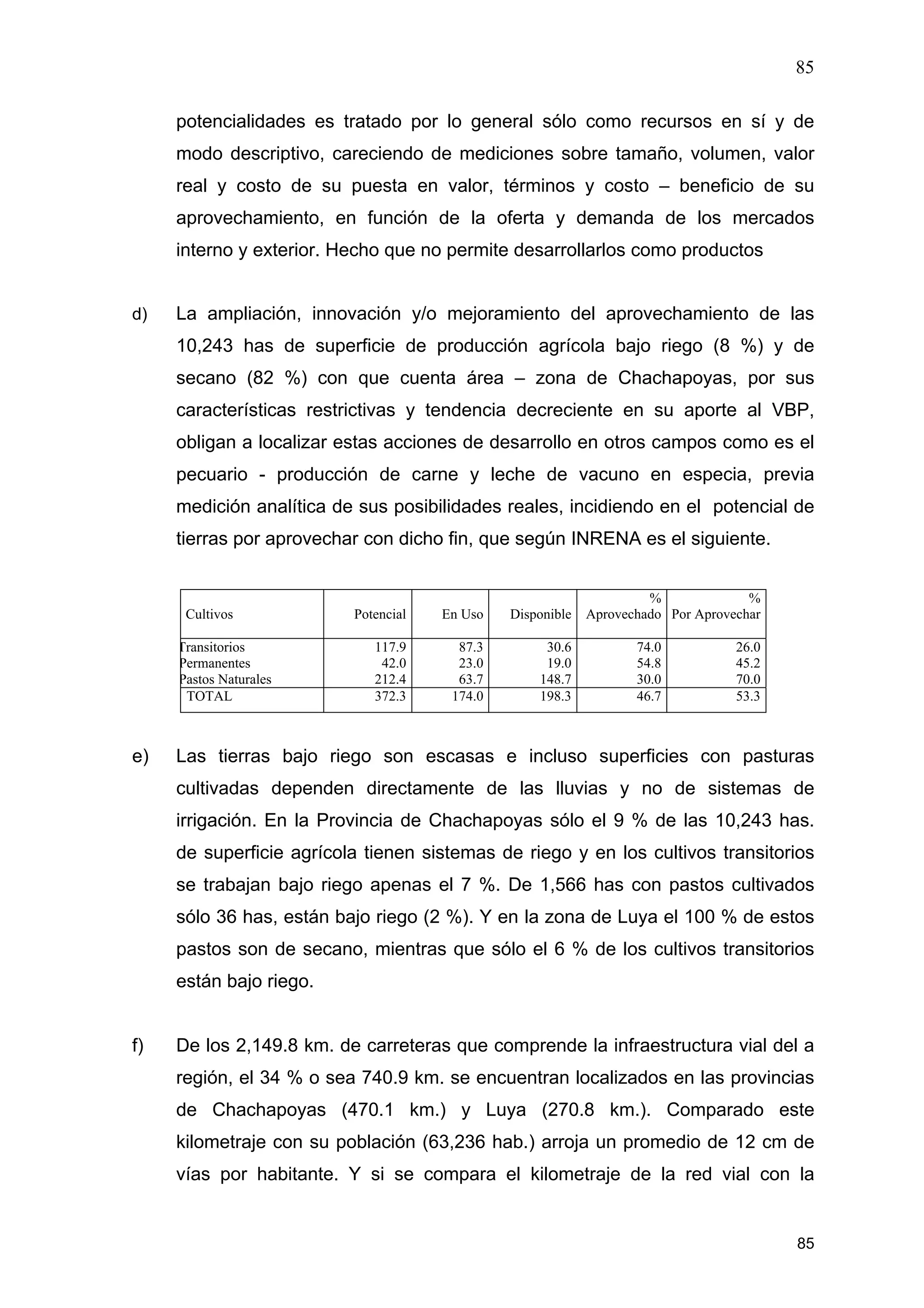 85
85
potencialidades es tratado por lo general sólo como recursos en sí y de
modo descriptivo, careciendo de mediciones sobre tamaño, volumen, valor
real y costo de su puesta en valor, términos y costo – beneficio de su
aprovechamiento, en función de la oferta y demanda de los mercados
interno y exterior. Hecho que no permite desarrollarlos como productos
d) La ampliación, innovación y/o mejoramiento del aprovechamiento de las
10,243 has de superficie de producción agrícola bajo riego (8 %) y de
secano (82 %) con que cuenta área – zona de Chachapoyas, por sus
características restrictivas y tendencia decreciente en su aporte al VBP,
obligan a localizar estas acciones de desarrollo en otros campos como es el
pecuario - producción de carne y leche de vacuno en especia, previa
medición analítica de sus posibilidades reales, incidiendo en el potencial de
tierras por aprovechar con dicho fin, que según INRENA es el siguiente.
Cultivos Potencial En Uso Disponible
%
Aprovechado
%
Por Aprovechar
Transitorios
Permanentes
Pastos Naturales
117.9
42.0
212.4
87.3
23.0
63.7
30.6
19.0
148.7
74.0
54.8
30.0
26.0
45.2
70.0
TOTAL 372.3 174.0 198.3 46.7 53.3
e) Las tierras bajo riego son escasas e incluso superficies con pasturas
cultivadas dependen directamente de las lluvias y no de sistemas de
irrigación. En la Provincia de Chachapoyas sólo el 9 % de las 10,243 has.
de superficie agrícola tienen sistemas de riego y en los cultivos transitorios
se trabajan bajo riego apenas el 7 %. De 1,566 has con pastos cultivados
sólo 36 has, están bajo riego (2 %). Y en la zona de Luya el 100 % de estos
pastos son de secano, mientras que sólo el 6 % de los cultivos transitorios
están bajo riego.
f) De los 2,149.8 km. de carreteras que comprende la infraestructura vial del a
región, el 34 % o sea 740.9 km. se encuentran localizados en las provincias
de Chachapoyas (470.1 km.) y Luya (270.8 km.). Comparado este
kilometraje con su población (63,236 hab.) arroja un promedio de 12 cm de
vías por habitante. Y si se compara el kilometraje de la red vial con la
 