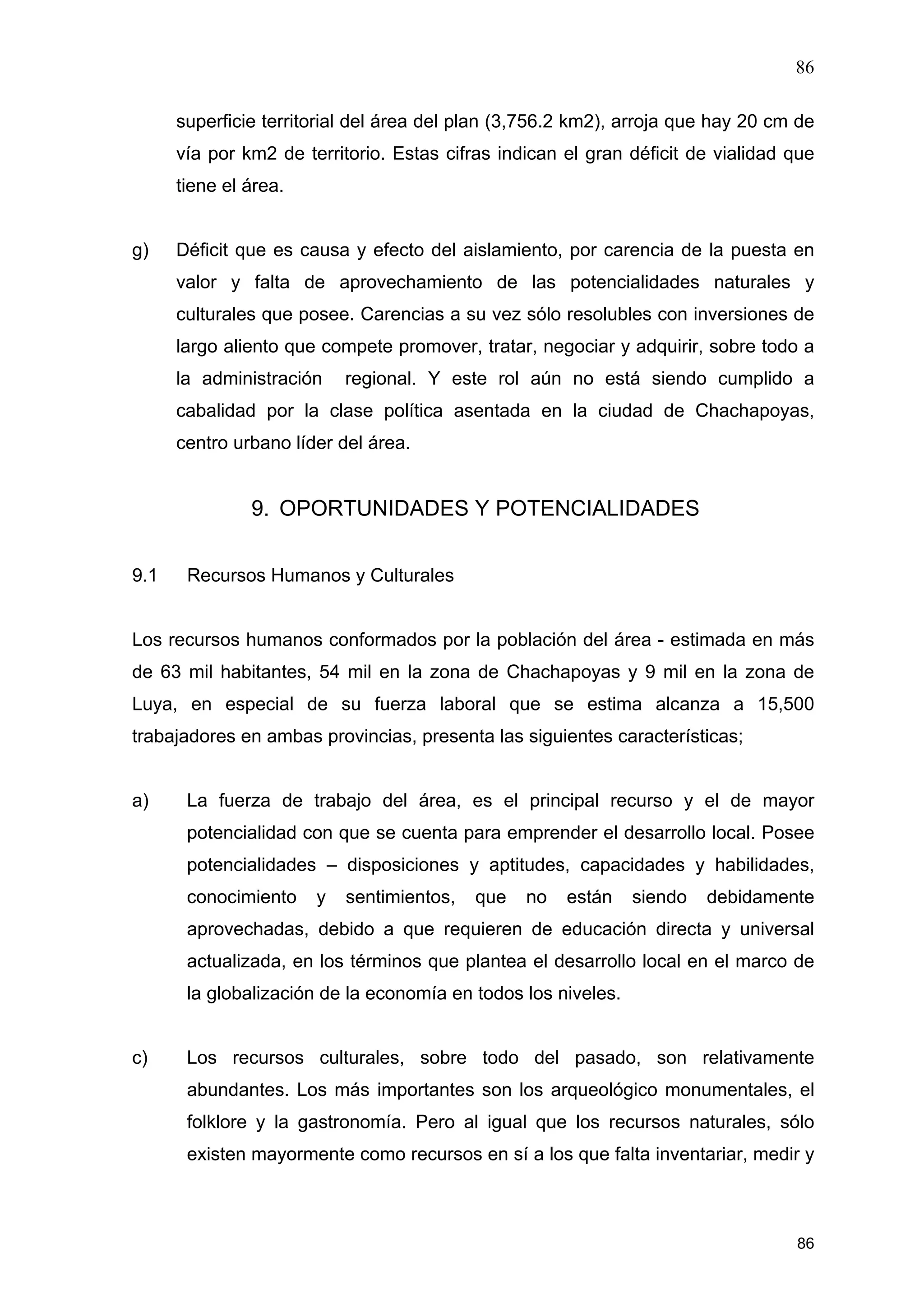 86
86
superficie territorial del área del plan (3,756.2 km2), arroja que hay 20 cm de
vía por km2 de territorio. Estas cifras indican el gran déficit de vialidad que
tiene el área.
g) Déficit que es causa y efecto del aislamiento, por carencia de la puesta en
valor y falta de aprovechamiento de las potencialidades naturales y
culturales que posee. Carencias a su vez sólo resolubles con inversiones de
largo aliento que compete promover, tratar, negociar y adquirir, sobre todo a
la administración regional. Y este rol aún no está siendo cumplido a
cabalidad por la clase política asentada en la ciudad de Chachapoyas,
centro urbano líder del área.
9. OPORTUNIDADES Y POTENCIALIDADES
9.1 Recursos Humanos y Culturales
Los recursos humanos conformados por la población del área - estimada en más
de 63 mil habitantes, 54 mil en la zona de Chachapoyas y 9 mil en la zona de
Luya, en especial de su fuerza laboral que se estima alcanza a 15,500
trabajadores en ambas provincias, presenta las siguientes características;
a) La fuerza de trabajo del área, es el principal recurso y el de mayor
potencialidad con que se cuenta para emprender el desarrollo local. Posee
potencialidades – disposiciones y aptitudes, capacidades y habilidades,
conocimiento y sentimientos, que no están siendo debidamente
aprovechadas, debido a que requieren de educación directa y universal
actualizada, en los términos que plantea el desarrollo local en el marco de
la globalización de la economía en todos los niveles.
c) Los recursos culturales, sobre todo del pasado, son relativamente
abundantes. Los más importantes son los arqueológico monumentales, el
folklore y la gastronomía. Pero al igual que los recursos naturales, sólo
existen mayormente como recursos en sí a los que falta inventariar, medir y
 