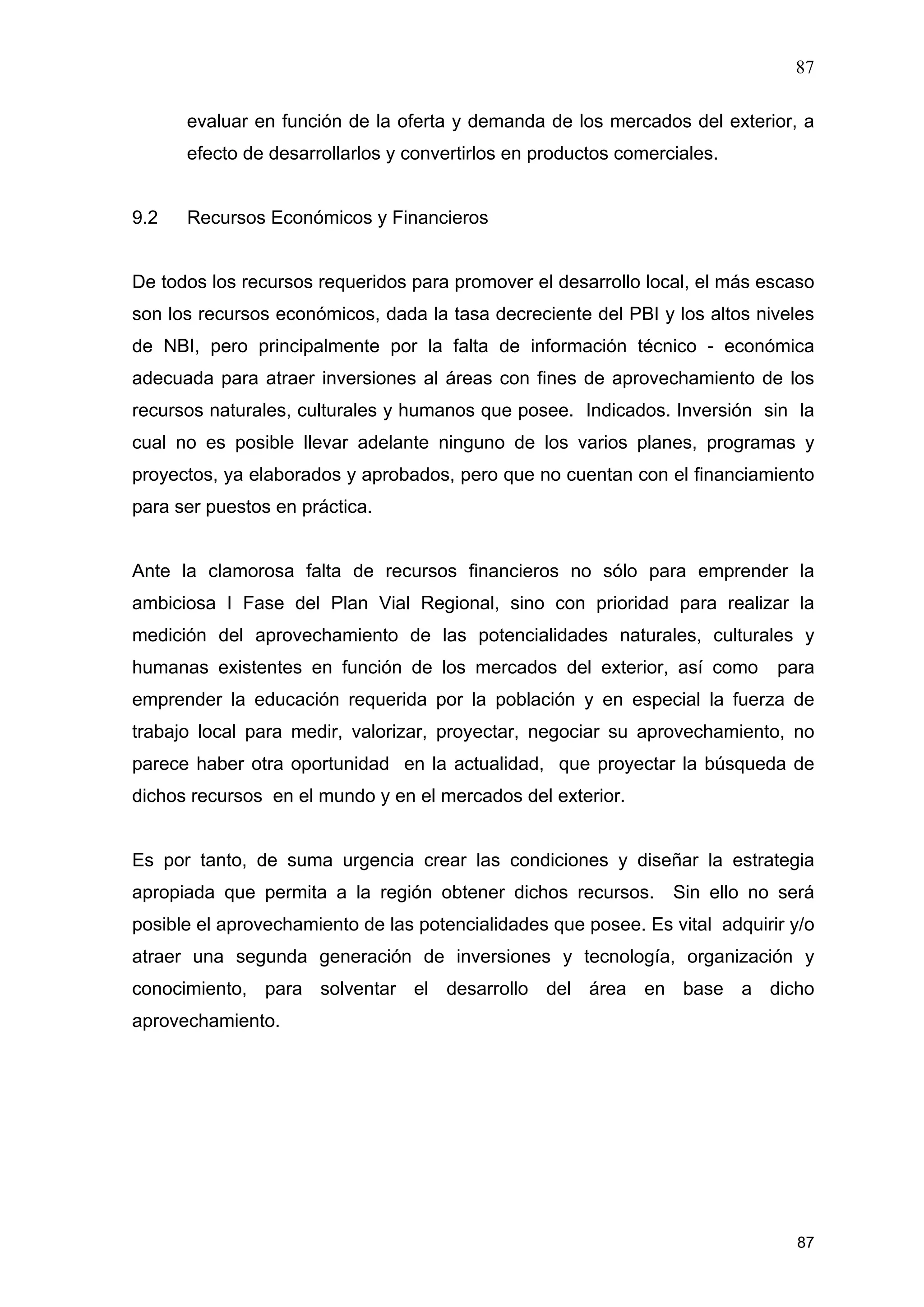 87
87
evaluar en función de la oferta y demanda de los mercados del exterior, a
efecto de desarrollarlos y convertirlos en productos comerciales.
9.2 Recursos Económicos y Financieros
De todos los recursos requeridos para promover el desarrollo local, el más escaso
son los recursos económicos, dada la tasa decreciente del PBI y los altos niveles
de NBI, pero principalmente por la falta de información técnico - económica
adecuada para atraer inversiones al áreas con fines de aprovechamiento de los
recursos naturales, culturales y humanos que posee. Indicados. Inversión sin la
cual no es posible llevar adelante ninguno de los varios planes, programas y
proyectos, ya elaborados y aprobados, pero que no cuentan con el financiamiento
para ser puestos en práctica.
Ante la clamorosa falta de recursos financieros no sólo para emprender la
ambiciosa I Fase del Plan Vial Regional, sino con prioridad para realizar la
medición del aprovechamiento de las potencialidades naturales, culturales y
humanas existentes en función de los mercados del exterior, así como para
emprender la educación requerida por la población y en especial la fuerza de
trabajo local para medir, valorizar, proyectar, negociar su aprovechamiento, no
parece haber otra oportunidad en la actualidad, que proyectar la búsqueda de
dichos recursos en el mundo y en el mercados del exterior.
Es por tanto, de suma urgencia crear las condiciones y diseñar la estrategia
apropiada que permita a la región obtener dichos recursos. Sin ello no será
posible el aprovechamiento de las potencialidades que posee. Es vital adquirir y/o
atraer una segunda generación de inversiones y tecnología, organización y
conocimiento, para solventar el desarrollo del área en base a dicho
aprovechamiento.
 
