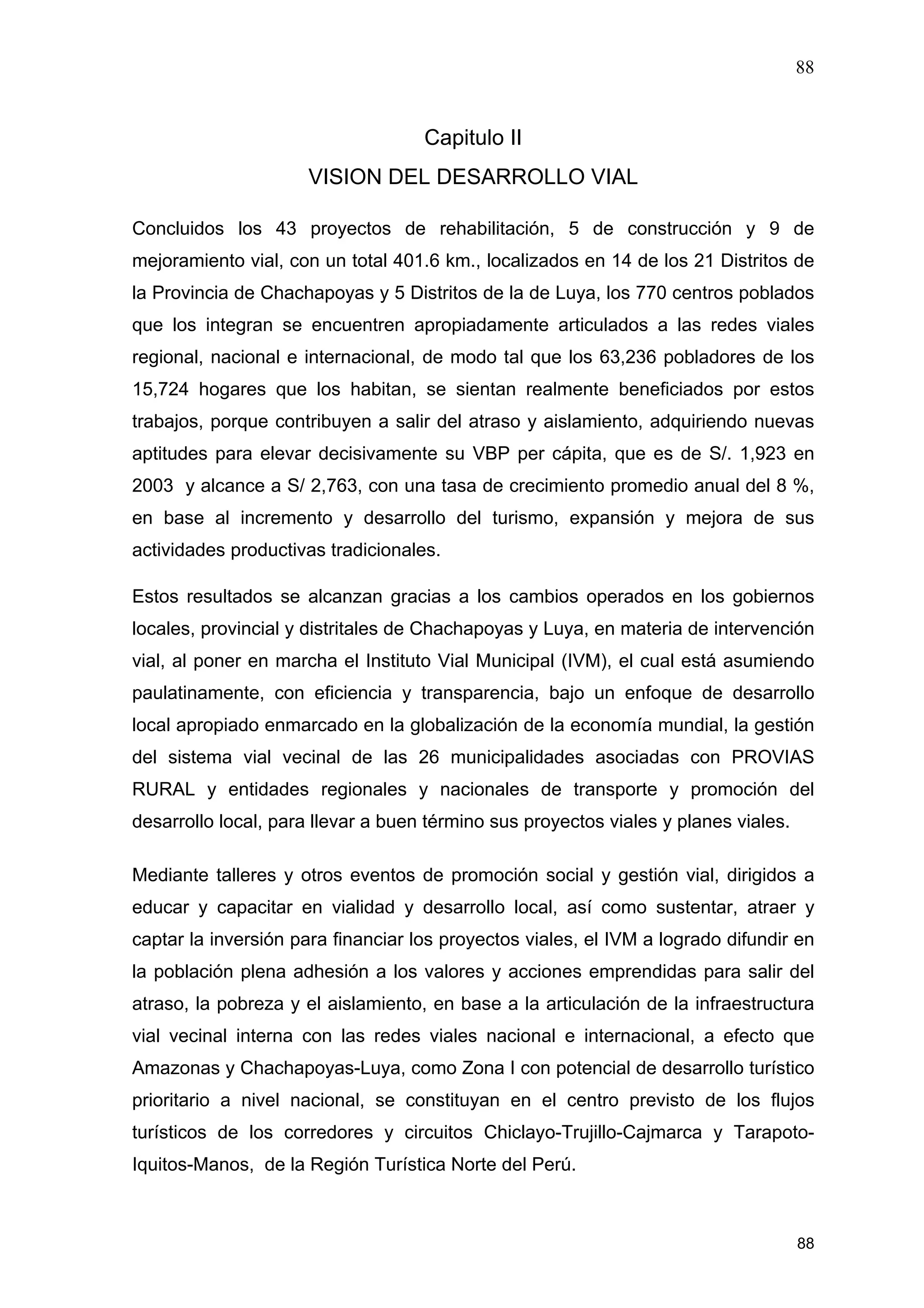 88
88
Capitulo II
VISION DEL DESARROLLO VIAL
Concluidos los 43 proyectos de rehabilitación, 5 de construcción y 9 de
mejoramiento vial, con un total 401.6 km., localizados en 14 de los 21 Distritos de
la Provincia de Chachapoyas y 5 Distritos de la de Luya, los 770 centros poblados
que los integran se encuentren apropiadamente articulados a las redes viales
regional, nacional e internacional, de modo tal que los 63,236 pobladores de los
15,724 hogares que los habitan, se sientan realmente beneficiados por estos
trabajos, porque contribuyen a salir del atraso y aislamiento, adquiriendo nuevas
aptitudes para elevar decisivamente su VBP per cápita, que es de S/. 1,923 en
2003 y alcance a S/ 2,763, con una tasa de crecimiento promedio anual del 8 %,
en base al incremento y desarrollo del turismo, expansión y mejora de sus
actividades productivas tradicionales.
Estos resultados se alcanzan gracias a los cambios operados en los gobiernos
locales, provincial y distritales de Chachapoyas y Luya, en materia de intervención
vial, al poner en marcha el Instituto Vial Municipal (IVM), el cual está asumiendo
paulatinamente, con eficiencia y transparencia, bajo un enfoque de desarrollo
local apropiado enmarcado en la globalización de la economía mundial, la gestión
del sistema vial vecinal de las 26 municipalidades asociadas con PROVIAS
RURAL y entidades regionales y nacionales de transporte y promoción del
desarrollo local, para llevar a buen término sus proyectos viales y planes viales.
Mediante talleres y otros eventos de promoción social y gestión vial, dirigidos a
educar y capacitar en vialidad y desarrollo local, así como sustentar, atraer y
captar la inversión para financiar los proyectos viales, el IVM a logrado difundir en
la población plena adhesión a los valores y acciones emprendidas para salir del
atraso, la pobreza y el aislamiento, en base a la articulación de la infraestructura
vial vecinal interna con las redes viales nacional e internacional, a efecto que
Amazonas y Chachapoyas-Luya, como Zona I con potencial de desarrollo turístico
prioritario a nivel nacional, se constituyan en el centro previsto de los flujos
turísticos de los corredores y circuitos Chiclayo-Trujillo-Cajmarca y Tarapoto-
Iquitos-Manos, de la Región Turística Norte del Perú.
 