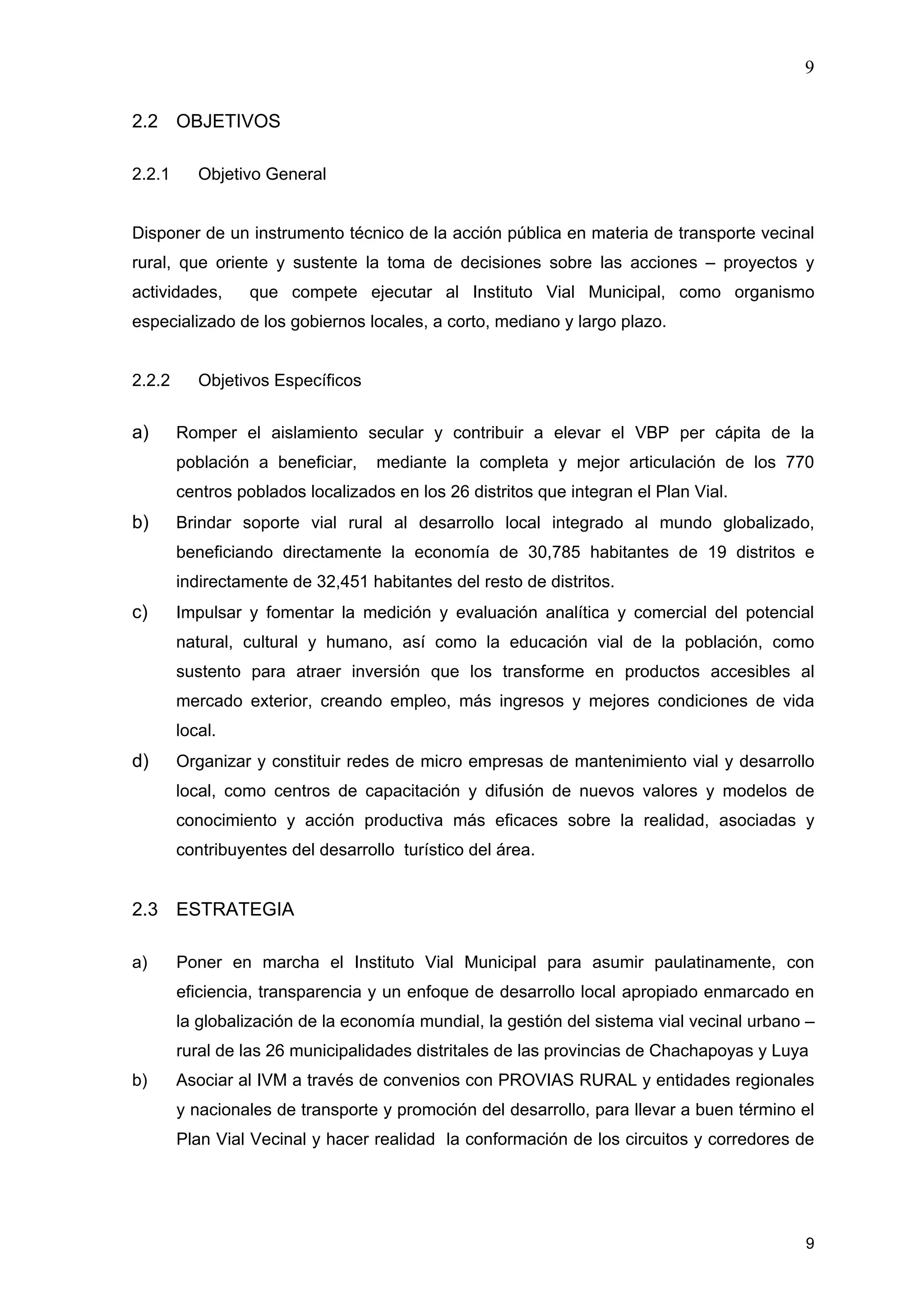 9
9
2.2 OBJETIVOS
2.2.1 Objetivo General
Disponer de un instrumento técnico de la acción pública en materia de transporte vecinal
rural, que oriente y sustente la toma de decisiones sobre las acciones – proyectos y
actividades, que compete ejecutar al Instituto Vial Municipal, como organismo
especializado de los gobiernos locales, a corto, mediano y largo plazo.
2.2.2 Objetivos Específicos
a) Romper el aislamiento secular y contribuir a elevar el VBP per cápita de la
población a beneficiar, mediante la completa y mejor articulación de los 770
centros poblados localizados en los 26 distritos que integran el Plan Vial.
b) Brindar soporte vial rural al desarrollo local integrado al mundo globalizado,
beneficiando directamente la economía de 30,785 habitantes de 19 distritos e
indirectamente de 32,451 habitantes del resto de distritos.
c) Impulsar y fomentar la medición y evaluación analítica y comercial del potencial
natural, cultural y humano, así como la educación vial de la población, como
sustento para atraer inversión que los transforme en productos accesibles al
mercado exterior, creando empleo, más ingresos y mejores condiciones de vida
local.
d) Organizar y constituir redes de micro empresas de mantenimiento vial y desarrollo
local, como centros de capacitación y difusión de nuevos valores y modelos de
conocimiento y acción productiva más eficaces sobre la realidad, asociadas y
contribuyentes del desarrollo turístico del área.
2.3 ESTRATEGIA
a) Poner en marcha el Instituto Vial Municipal para asumir paulatinamente, con
eficiencia, transparencia y un enfoque de desarrollo local apropiado enmarcado en
la globalización de la economía mundial, la gestión del sistema vial vecinal urbano –
rural de las 26 municipalidades distritales de las provincias de Chachapoyas y Luya
b) Asociar al IVM a través de convenios con PROVIAS RURAL y entidades regionales
y nacionales de transporte y promoción del desarrollo, para llevar a buen término el
Plan Vial Vecinal y hacer realidad la conformación de los circuitos y corredores de
 