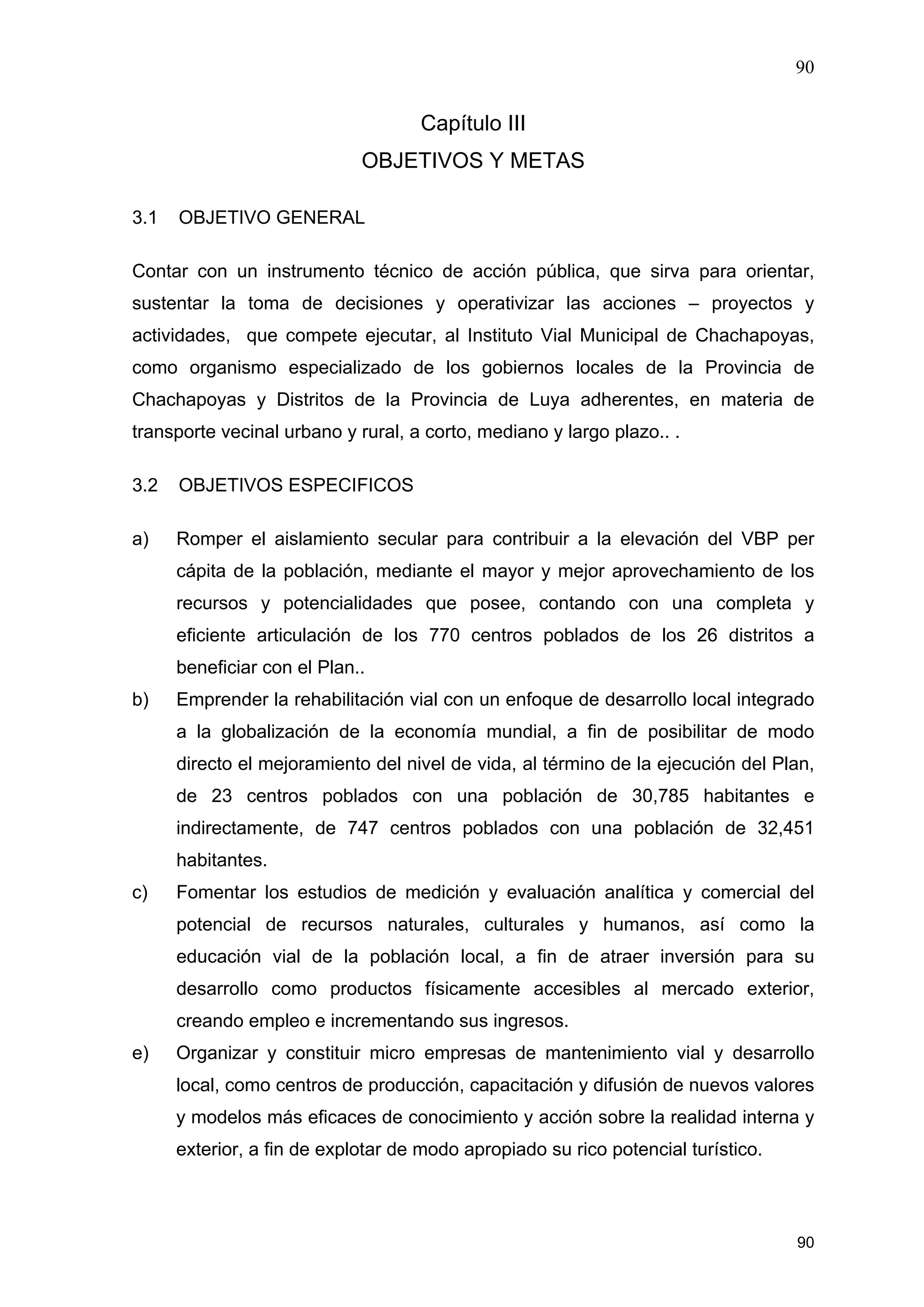 90
90
Capítulo III
OBJETIVOS Y METAS
3.1 OBJETIVO GENERAL
Contar con un instrumento técnico de acción pública, que sirva para orientar,
sustentar la toma de decisiones y operativizar las acciones – proyectos y
actividades, que compete ejecutar, al Instituto Vial Municipal de Chachapoyas,
como organismo especializado de los gobiernos locales de la Provincia de
Chachapoyas y Distritos de la Provincia de Luya adherentes, en materia de
transporte vecinal urbano y rural, a corto, mediano y largo plazo.. .
3.2 OBJETIVOS ESPECIFICOS
a) Romper el aislamiento secular para contribuir a la elevación del VBP per
cápita de la población, mediante el mayor y mejor aprovechamiento de los
recursos y potencialidades que posee, contando con una completa y
eficiente articulación de los 770 centros poblados de los 26 distritos a
beneficiar con el Plan..
b) Emprender la rehabilitación vial con un enfoque de desarrollo local integrado
a la globalización de la economía mundial, a fin de posibilitar de modo
directo el mejoramiento del nivel de vida, al término de la ejecución del Plan,
de 23 centros poblados con una población de 30,785 habitantes e
indirectamente, de 747 centros poblados con una población de 32,451
habitantes.
c) Fomentar los estudios de medición y evaluación analítica y comercial del
potencial de recursos naturales, culturales y humanos, así como la
educación vial de la población local, a fin de atraer inversión para su
desarrollo como productos físicamente accesibles al mercado exterior,
creando empleo e incrementando sus ingresos.
e) Organizar y constituir micro empresas de mantenimiento vial y desarrollo
local, como centros de producción, capacitación y difusión de nuevos valores
y modelos más eficaces de conocimiento y acción sobre la realidad interna y
exterior, a fin de explotar de modo apropiado su rico potencial turístico.
 