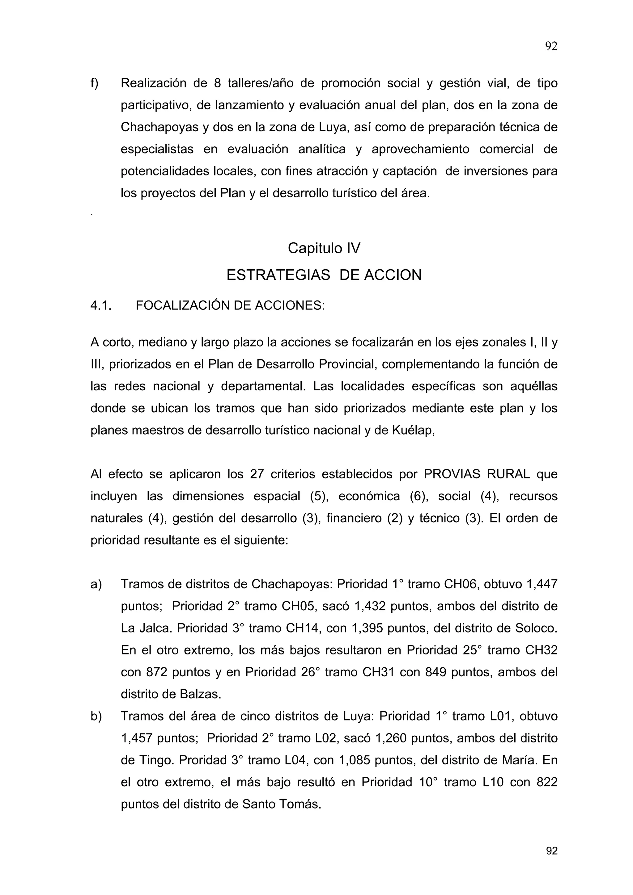 92
92
f) Realización de 8 talleres/año de promoción social y gestión vial, de tipo
participativo, de lanzamiento y evaluación anual del plan, dos en la zona de
Chachapoyas y dos en la zona de Luya, así como de preparación técnica de
especialistas en evaluación analítica y aprovechamiento comercial de
potencialidades locales, con fines atracción y captación de inversiones para
los proyectos del Plan y el desarrollo turístico del área.
.
Capitulo IV
ESTRATEGIAS DE ACCION
4.1. FOCALIZACIÓN DE ACCIONES:
A corto, mediano y largo plazo la acciones se focalizarán en los ejes zonales I, II y
III, priorizados en el Plan de Desarrollo Provincial, complementando la función de
las redes nacional y departamental. Las localidades específicas son aquéllas
donde se ubican los tramos que han sido priorizados mediante este plan y los
planes maestros de desarrollo turístico nacional y de Kuélap,
Al efecto se aplicaron los 27 criterios establecidos por PROVIAS RURAL que
incluyen las dimensiones espacial (5), económica (6), social (4), recursos
naturales (4), gestión del desarrollo (3), financiero (2) y técnico (3). El orden de
prioridad resultante es el siguiente:
a) Tramos de distritos de Chachapoyas: Prioridad 1° tramo CH06, obtuvo 1,447
puntos; Prioridad 2° tramo CH05, sacó 1,432 puntos, ambos del distrito de
La Jalca. Prioridad 3° tramo CH14, con 1,395 puntos, del distrito de Soloco.
En el otro extremo, los más bajos resultaron en Prioridad 25° tramo CH32
con 872 puntos y en Prioridad 26° tramo CH31 con 849 puntos, ambos del
distrito de Balzas.
b) Tramos del área de cinco distritos de Luya: Prioridad 1° tramo L01, obtuvo
1,457 puntos; Prioridad 2° tramo L02, sacó 1,260 puntos, ambos del distrito
de Tingo. Proridad 3° tramo L04, con 1,085 puntos, del distrito de María. En
el otro extremo, el más bajo resultó en Prioridad 10° tramo L10 con 822
puntos del distrito de Santo Tomás.
 