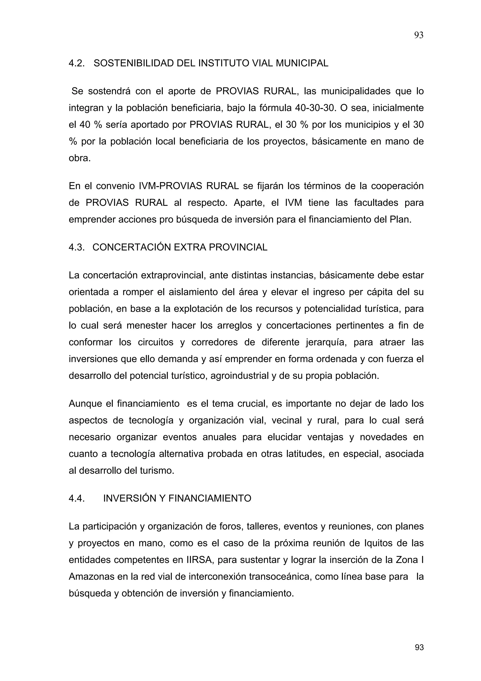 93
93
4.2. SOSTENIBILIDAD DEL INSTITUTO VIAL MUNICIPAL
Se sostendrá con el aporte de PROVIAS RURAL, las municipalidades que lo
integran y la población beneficiaria, bajo la fórmula 40-30-30. O sea, inicialmente
el 40 % sería aportado por PROVIAS RURAL, el 30 % por los municipios y el 30
% por la población local beneficiaria de los proyectos, básicamente en mano de
obra.
En el convenio IVM-PROVIAS RURAL se fijarán los términos de la cooperación
de PROVIAS RURAL al respecto. Aparte, el IVM tiene las facultades para
emprender acciones pro búsqueda de inversión para el financiamiento del Plan.
4.3. CONCERTACIÓN EXTRA PROVINCIAL
La concertación extraprovincial, ante distintas instancias, básicamente debe estar
orientada a romper el aislamiento del área y elevar el ingreso per cápita del su
población, en base a la explotación de los recursos y potencialidad turística, para
lo cual será menester hacer los arreglos y concertaciones pertinentes a fin de
conformar los circuitos y corredores de diferente jerarquía, para atraer las
inversiones que ello demanda y así emprender en forma ordenada y con fuerza el
desarrollo del potencial turístico, agroindustrial y de su propia población.
Aunque el financiamiento es el tema crucial, es importante no dejar de lado los
aspectos de tecnología y organización vial, vecinal y rural, para lo cual será
necesario organizar eventos anuales para elucidar ventajas y novedades en
cuanto a tecnología alternativa probada en otras latitudes, en especial, asociada
al desarrollo del turismo.
4.4. INVERSIÓN Y FINANCIAMIENTO
La participación y organización de foros, talleres, eventos y reuniones, con planes
y proyectos en mano, como es el caso de la próxima reunión de Iquitos de las
entidades competentes en IIRSA, para sustentar y lograr la inserción de la Zona I
Amazonas en la red vial de interconexión transoceánica, como línea base para la
búsqueda y obtención de inversión y financiamiento.
 