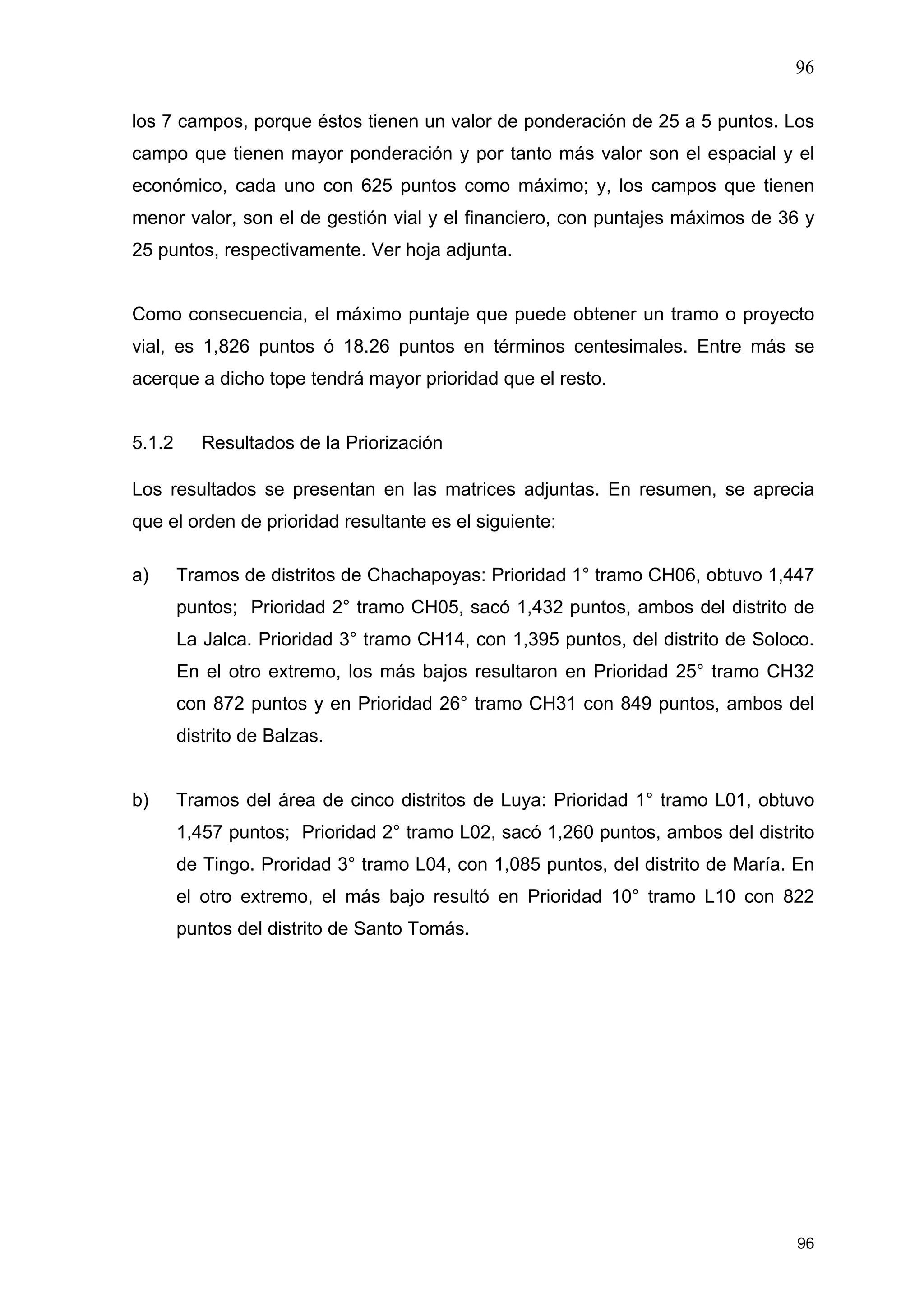 96
96
los 7 campos, porque éstos tienen un valor de ponderación de 25 a 5 puntos. Los
campo que tienen mayor ponderación y por tanto más valor son el espacial y el
económico, cada uno con 625 puntos como máximo; y, los campos que tienen
menor valor, son el de gestión vial y el financiero, con puntajes máximos de 36 y
25 puntos, respectivamente. Ver hoja adjunta.
Como consecuencia, el máximo puntaje que puede obtener un tramo o proyecto
vial, es 1,826 puntos ó 18.26 puntos en términos centesimales. Entre más se
acerque a dicho tope tendrá mayor prioridad que el resto.
5.1.2 Resultados de la Priorización
Los resultados se presentan en las matrices adjuntas. En resumen, se aprecia
que el orden de prioridad resultante es el siguiente:
a) Tramos de distritos de Chachapoyas: Prioridad 1° tramo CH06, obtuvo 1,447
puntos; Prioridad 2° tramo CH05, sacó 1,432 puntos, ambos del distrito de
La Jalca. Prioridad 3° tramo CH14, con 1,395 puntos, del distrito de Soloco.
En el otro extremo, los más bajos resultaron en Prioridad 25° tramo CH32
con 872 puntos y en Prioridad 26° tramo CH31 con 849 puntos, ambos del
distrito de Balzas.
b) Tramos del área de cinco distritos de Luya: Prioridad 1° tramo L01, obtuvo
1,457 puntos; Prioridad 2° tramo L02, sacó 1,260 puntos, ambos del distrito
de Tingo. Proridad 3° tramo L04, con 1,085 puntos, del distrito de María. En
el otro extremo, el más bajo resultó en Prioridad 10° tramo L10 con 822
puntos del distrito de Santo Tomás.
 