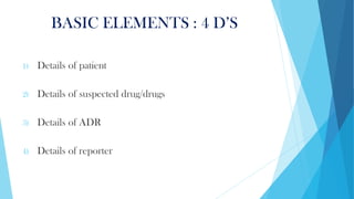BASIC ELEMENTS : 4 D’S
1) Details of patient
2) Details of suspected drug/drugs
3) Details of ADR
4) Details of reporter
 