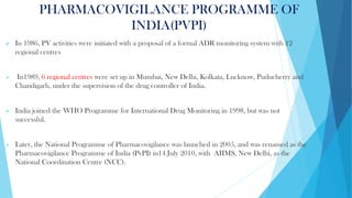 PHARMACOVIGILANCE PROGRAMME OF
INDIA(PVPI)
➢ In 1986, PV activities were initiated with a proposal of a formal ADR monitoring system with 12
regional centres
➢ In1989, 6 regional centres were set up in Mumbai, New Delhi, Kolkata, Lucknow, Puducherry and
Chandigarh, under the supervision of the drug controller of India.
➢ India joined the WHO Programme for International Drug Monitoring in 1998, but was not
successful.
➢ Later, the National Programme of Pharmacovigilance was launched in 2005, and was renamed as the
Pharmacovigilance Programme of India (PvPI) in14 July 2010, with AIIMS, New Delhi, as the
National Coordination Centre (NCC).
 