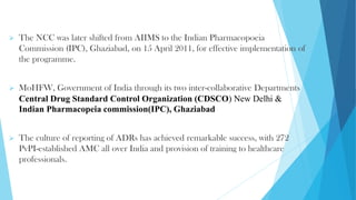 ➢ The NCC was later shifted from AIIMS to the Indian Pharmacopoeia
Commission (IPC), Ghaziabad, on 15 April 2011, for effective implementation of
the programme.
➢ MoHFW, Government of India through its two inter-collaborative Departments
Central Drug Standard Control Organization (CDSCO) New Delhi &
Indian Pharmacopeia commission(IPC), Ghaziabad
➢ The culture of reporting of ADRs has achieved remarkable success, with 272
PvPI-established AMC all over India and provision of training to healthcare
professionals.
 