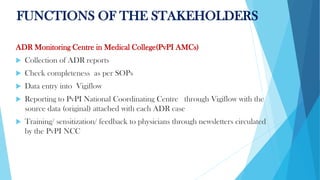 FUNCTIONS OF THE STAKEHOLDERS
ADR Monitoring Centre in Medical College(PvPI AMCs)
 Collection of ADR reports
 Check completeness as per SOPs
 Data entry into Vigiflow
 Reporting to PvPI National Coordinating Centre through Vigiflow with the
source data (original) attached with each ADR case
 Training/ sensitization/ feedback to physicians through newsletters circulated
by the PvPI NCC
 