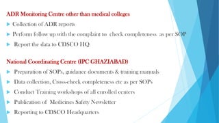 ADR Monitoring Centre other than medical colleges
 Collection of ADR reports
 Perform follow up with the complaint to check completeness as per SOP
 Report the data to CDSCO HQ
National Coordinating Centre (IPC GHAZIABAD)
 Preparation of SOPs, guidance documents & training manuals
 Data collection, Cross-check completeness etc as per SOPs
 Conduct Training workshops of all enrolled centers
 Publication of Medicines Safety Newsletter
 Reporting to CDSCO Headquarters
 