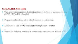 CDSCO, HQ, New Delhi
 Take appropriate regulatory decision & actions on the basis of recommendations
of PvPI NCC at IPC Ghaziabad
 Propagation of medicine safety related decisions to stakeholders
 Collaboration with WHO-Uppsala Monitoring Center – Sweden
 Provide for budgetary provisions & administrative support to run National PvPI
 