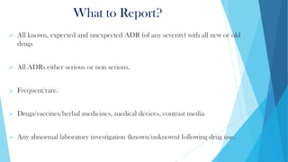 What to Report?
➢ All known, expected and unexpected ADR (of any severity) with all new or old
drugs
➢ All ADRs either serious or non serious.
➢ Frequent/rare.
➢ Drugs/vaccines/herbal medicines, medical devices, contrast media
➢ Any abnormal laboratory investigation (known/unknown) following drug use.
 