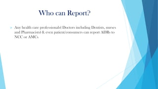 Who can Report?
➢ Any health care professionals( Doctors including Dentists, nurses
and Pharmacists) & even patient/consumers can report ADRs to
NCC or AMCs
 