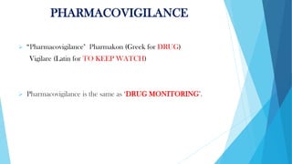 PHARMACOVIGILANCE
➢ “Pharmacovigilance" Pharmakon (Greek for DRUG)
Vigilare (Latin for TO KEEP WATCH)
➢ Pharmacovigilance is the same as ‘DRUG MONITORING’.
 
