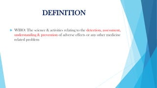 DEFINITION
 WHO: The science & activities relating to the detection, assessment,
understanding & prevention of adverse effects or any other medicine
related problem
 