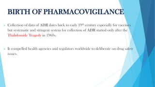 BIRTH OF PHARMACOVIGILANCE
➢ Collection of data of ADR dates back to early 19th century especially for vaccines
but systematic and stringent system for collection of ADR started only after the
Thalidomide Tragedy in 1960s.
➢ It compelled health agencies and regulators worldwide to deliberate on drug safety
issues.
 