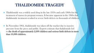 THALIDOMIDE TRAGEDY
 Thalidomide was a widely used drug in the late 1950s and early 1960s for the
treatment of nausea in pregnant women. It became apparent in the 1960s that
thalidomide treatment resulted in severe birth defects in thousands of children.
 In November 1961, thalidomide was taken off the market due to massive
pressure from the press and public. Experts estimate that thalidomide led
to the death of approximately 2,000 children and serious birth defects in more
than 10,000 children.
 