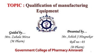 TOPIC : Qualification of manufacturing
Equipment
Guided by…
Mrs. Zubala Mirza
(M Pharm)
Presented by…
Mr. Ashish J Hingnekar
Roll no : 03
(B Pharm)
Government College of Pharmacy Amravati 1
 