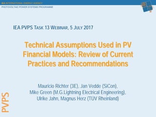IEA INTERNATIONAL ENERGY AGENCY
PHOTOVOLTAIC POWER SYSTEMS PROGRAMME
Technical Assumptions Used in PV
Financial Models: Review of Current
Practices and Recommendations
Mauricio Richter (3E), Jan Vedde (SiCon),
Mike Green (M.G.Lightning Electrical Engineering),
Ulrike Jahn, Magnus Herz (TÜV Rheinland)
IEA PVPS TASK 13 WEBINAR, 5 JULY 2017
 